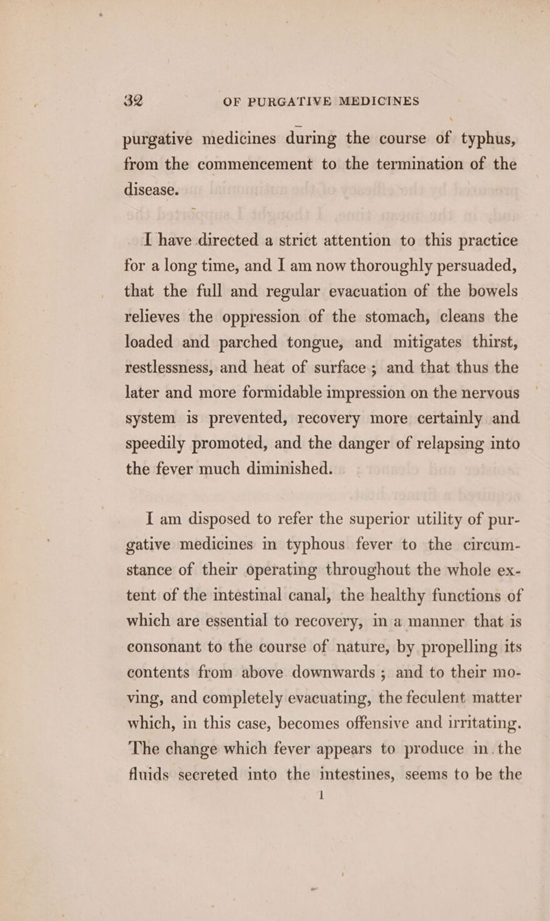 purgative medicines during the course of typhus, from the commencement to the termination of the disease. I have directed a strict attention to this practice for a long time, and I am now thoroughly persuaded, that the full and regular evacuation of the bowels relieves the oppression of the stomach, cleans the loaded and parched tongue, and mitigates thirst, restlessness, and heat of surface ; and that thus the later and more formidable impression on the nervous system is prevented, recovery more certainly and speedily promoted, and the danger of relapsing into the fever much diminished. I am disposed to refer the superior utility of pur- gative medicines in typhous fever to the circum- stance of their operating throughout the whole ex- tent of the intestinal canal, the healthy functions of which are essential to recovery, in a manner that is consonant to the course of nature, by propelling its contents from above downwards ; and to their mo- ving, and completely evacuating, the feculent matter which, in this case, becomes offensive and irritating. The change which fever appears to produce in. the fluids secreted into the mtestines, seems to be the I