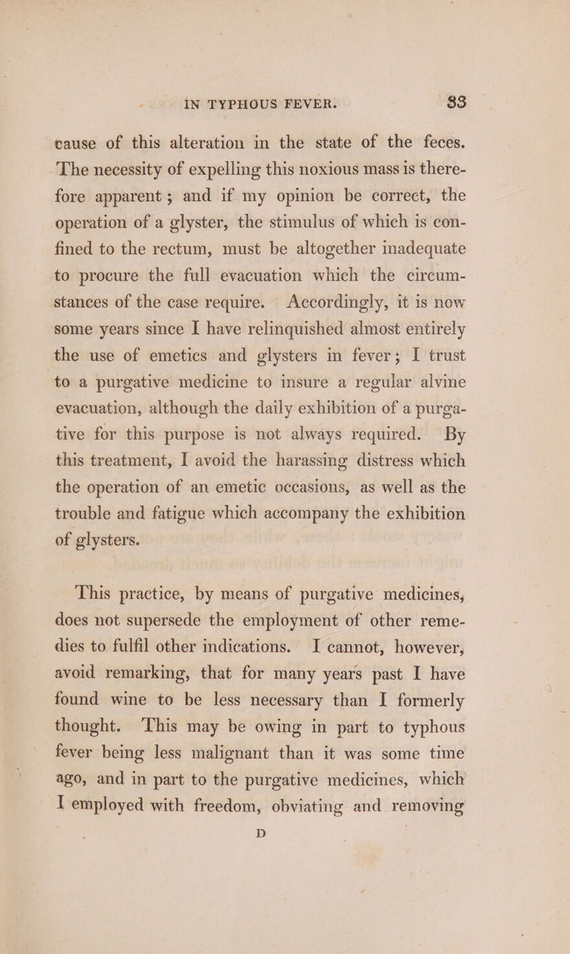 cause of this alteration in the state of the feces. The necessity of expelling this noxious mass is there- fore apparent ; and if my opinion be correct, the operation of a glyster, the stimulus of which is con- fined to the rectum, must be altogether inadequate to procure the full evacuation which the circum- stances of the case require. Accordingly, it is now some years since I have relinquished almost entirely the use of emetics and glysters in fever; I trust to a purgative medicine to insure a regular alvine evacuation, although the daily exhibition of a purga- tive for this purpose is not always required. By this treatment, [ avoid the harassing distress which the operation of an emetic occasions, as well as the trouble and fatigue which accompany the exhibition of glysters. This practice, by means of purgative medicines, does not supersede the employment of other reme- dies to fulfil other indications. I cannot, however, avoid remarking, that for many years past I have found wine to be less necessary than I formerly thought. ‘This may be owing in part to typhous fever being less malignant than it was some time ago, and in part to the purgative medicines, which I employed with freedom, obviating and removing D