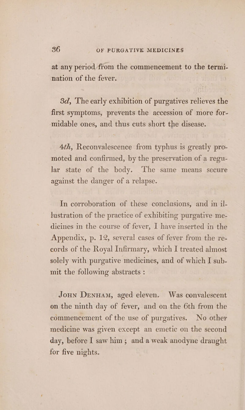 at any period, from the commencement to the termi- nation of the fever. 3d, The early exhibition of purgatives relieves the first symptoms, prevents the accession of more for- midable ones, and thus cuts short the disease. 4th, Reconvalescence from typhus is greatly pro- moted and confirmed, by the preservation of a regu- lar state of the body. The same means secure against the danger of a relapse. In corroboration of these conclusions, and in il- lustration of the practice of exhibiting purgative me- dicines in the course of fever, I have inserted in the Appendix, p. 12, several cases of fever from the re- cords of the Royal Infirmary, which I treated almost solely with purgative medicines, and of which I sub- mit the following abstracts : Joun Denuam, aged eleven. Was convalescent on the ninth day of fever, and on the 6th from the commencement of the use of purgatives. No other medicine was given except an emetic on the second day, before I saw him ; and a weak anodyne draught for five nights.