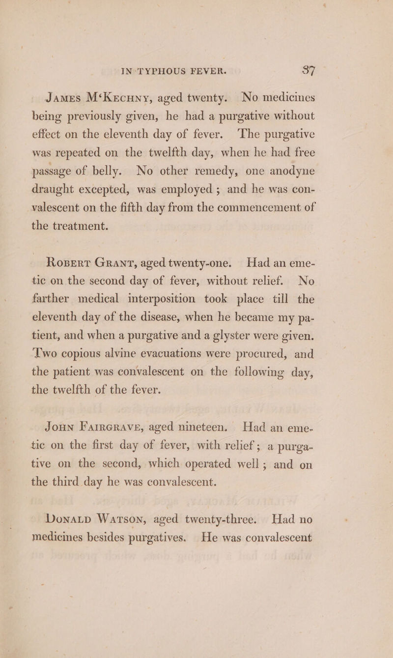 James M‘Kecuny, aged twenty. No medicines being previously given, he had a purgative without effect on the eleventh day of fever. The purgative was repeated on the twelfth day, when he had free passage of belly. No other remedy, one anodyne draught excepted, was employed ; and he was con- valescent on the fifth day from the commencement of the treatment. | Rosert Grant, aged twenty-one. Had an eme- tic on the second day of fever, without relief. No farther medical interposition took place till the eleventh day of the disease, when he became my pa- tient, and when a purgative and a glyster were given. Two copious alvine evacuations were procured, and the patient was convalescent on the following day, the twelfth of the fever. JoHN FairGRave, aged nineteen. Had an eme- tic on the first day of fever, with relief; a purga- tive on the second, which operated well; and on the third day he was convalescent. Donatp Watson, aged twenty-three. Had no medicines besides purgatives. He was convalescent