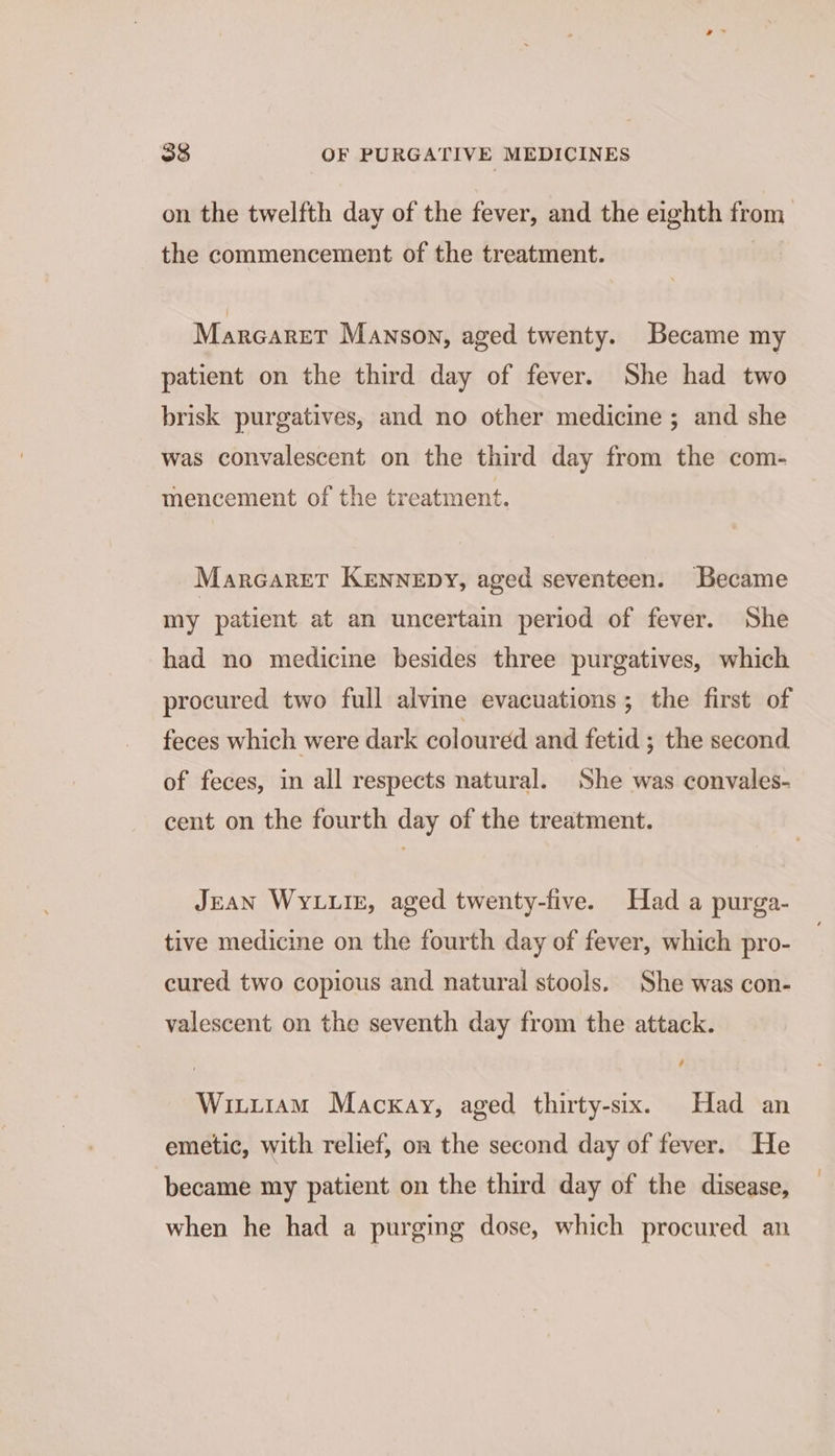 on the twelfth day of the fever, and the eighth from the commencement of the treatment. Marcarer Manson, aged twenty. Became my patient on the third day of fever. She had two brisk purgatives, and no other medicine ; and she was convalescent on the third day from the com- mencement of the treatment. MarcareT Kennepy, aged seventeen. Became my patient at an uncertain period of fever. She had no medicine besides three purgatives, which procured two full alvine evacuations; the first of feces which were dark coloured and fetid ; the second of feces, in all respects natural. She was convales- cent on the fourth day of the treatment. JEAN WyLLIE, aged twenty-five. Had a purga- tive medicine on the fourth day of fever, which pro- cured two copious and natural stools. She was con- valescent on the seventh day from the attack. Winiiam Mackay, aged thirty-six. Had an emetic, with relief, on the second day of fever. He became my patient on the third day of the disease, when he had a purging dose, which procured an