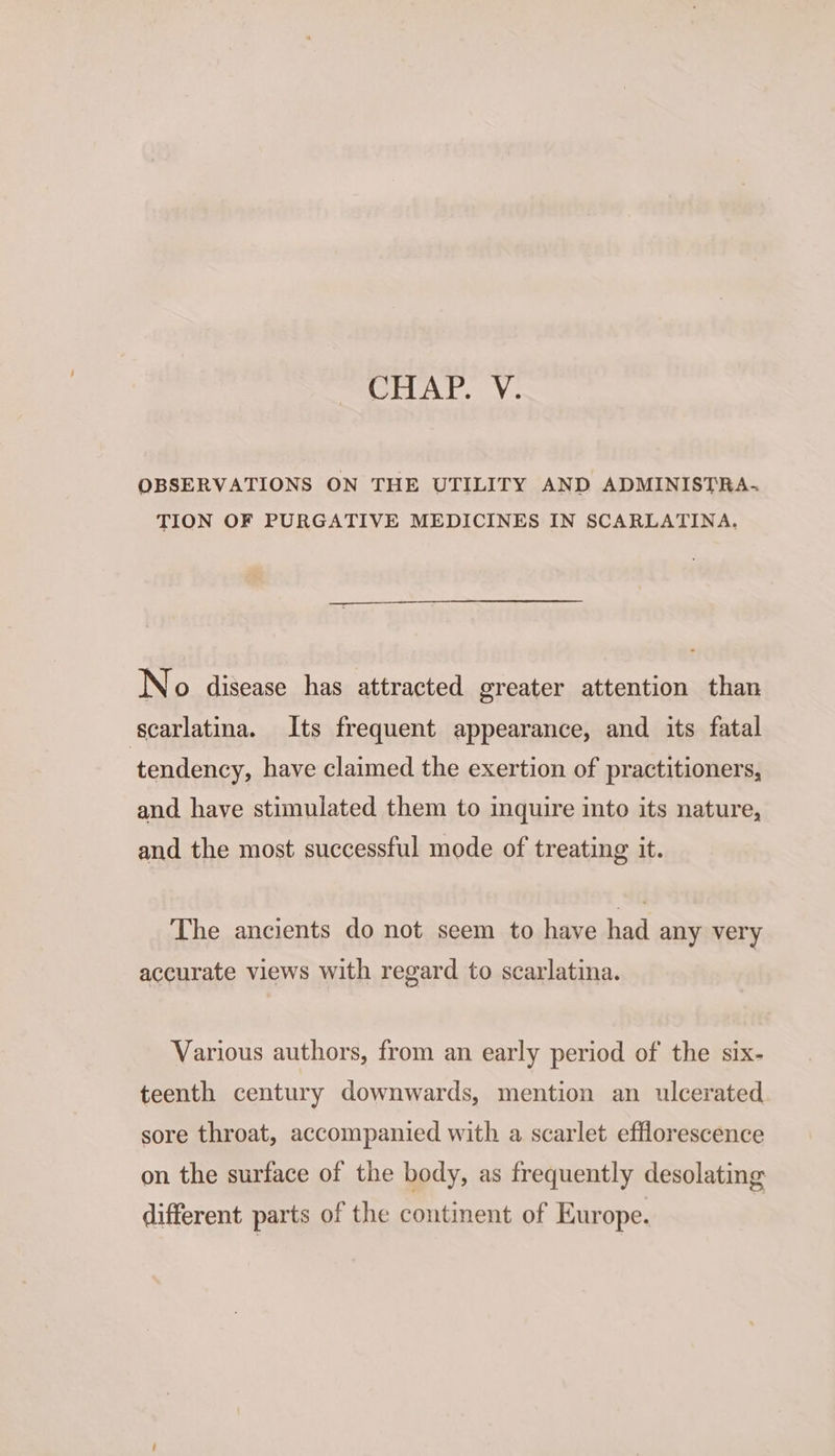 CHAP. V. OBSERVATIONS ON THE UTILITY AND ADMINISTRA.~ TION OF PURGATIVE MEDICINES IN SCARLATINA. No disease has attracted greater attention than scarlatina. Its frequent appearance, and its fatal tendency, have claimed the exertion of practitioners, and have stimulated them to mquire into its nature, and the most successful mode of treating it. The ancients do not seem to have had any very accurate views with regard to scarlatina. Various authors, from an early period of the six- teenth century downwards, mention an ulcerated sore throat, accompanied with a scarlet efflorescence on the surface of the body, as frequently desolating different parts of the continent of Europe.