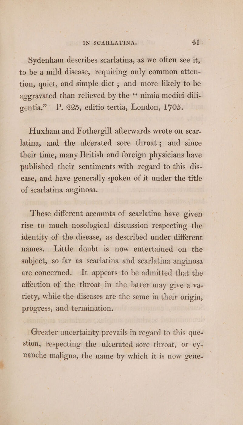 Sydenham describes scarlatina, as we often see it, — to be a mild disease, requiring only common atten- tion, quiet, and simple diet ; and more likely to be ageravated than relieved by the ‘ nimia medici dili- gentia.” P. 225, editio tertia, London, 1705. Huxham and Fothergill afterwards wrote on scar- latina, and the ulcerated sore throat; and since their time, many British and foreign physicians have published their sentiments with regard to this dis- ease, and have generally spoken of it under the title of scarlatina anginosa. These different accounts of scarlatina have given rise to much nosological discussion respecting the identity of the disease, as described under different names. Little doubt is now entertained on the subject, so far as scarlatina and scarlatina anginosa are concerned. It appears to be admitted that the affection of the throat_in the latter may give a va- riety, while the diseases are the same in their origin, progress, and termination. Greater uncertainty prevails in regard to this que- stion, respecting the ulcerated sore throat, or cy- nanche maligna, the name by which it is now gene-