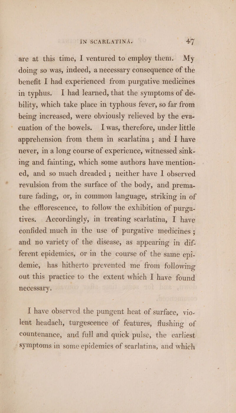 are at this time, I ventured to employ them. My doing so was, indeed, a necessary consequence of the benefit I had experienced from purgative medicines in typhus. I had learned, that the symptoms of de- bility, which take place in typhous fever, so far from being increased, were obviously relieved by the eva- ’ cuation of the bowels. Iwas, therefore, under little apprehension from them in scarlatina ; and I have never, in a long course of experience, witnessed sink- ing and fainting, which some authors have mention- ed, and so much dreaded ; neither have 1 observed revulsion from the surface of the body, and prema- ture fading, or, in common language, striking in of the efflorescence, to follow the exhibition of purga- tives. Accordingly, in treating scarlatina, I have confided much in the use of purgative medicines : and no variety of the disease, as appearing in dif. ferent epidemics, or in the course of the same epi- demic, has hitherto prevented me from following out this practice to the extent which I have found necessary. | I have observed the pungent heat of surface, vio- lent. headach, turgescence of features, flushing of countenance, and full and quick pulse, the carliest » Symptoms in some epidemics of scarlatina, and which