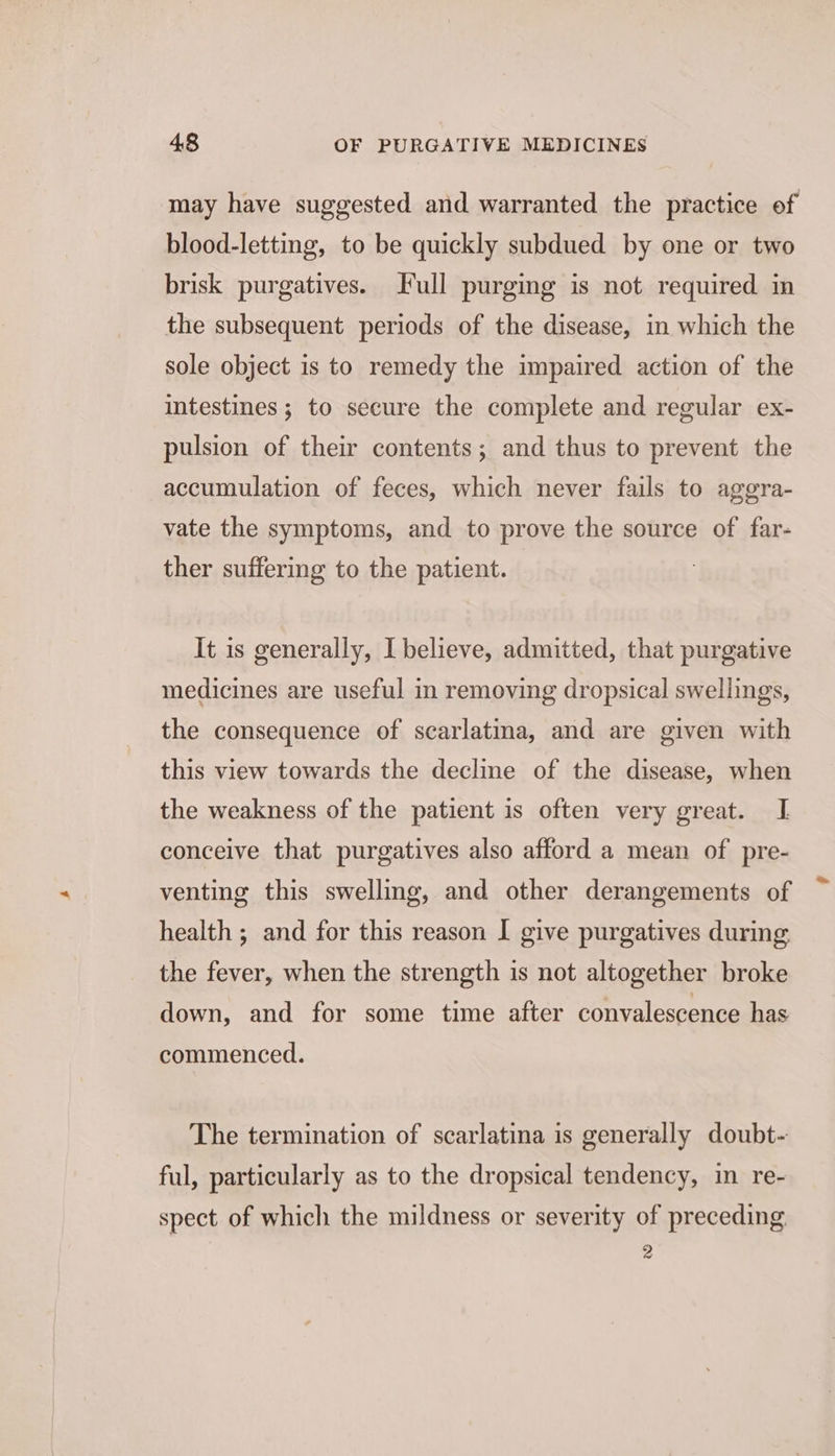 may have suggested and warranted the practice of blood-letting, to be quickly subdued by one or two brisk purgatives. Full purging is not required in the subsequent periods of the disease, in which the sole object is to remedy the impaired action of the intestines ; to secure the complete and regular ex- pulsion of their contents; and thus to prevent the accumulation of feces, which never fails to aggra- vate the symptoms, and to prove the source of far- ther suffering to the patient. It is generally, I believe, admitted, that purgative medicines are useful in removing dropsical swellings, the consequence of scarlatina, and are given with this view towards the decline of the disease, when the weakness of the patient is often very great. I conceive that purgatives also afford a mean of pre- venting this swelling, and other derangements of health ; and for this reason I give purgatives during the fever, when the strength is not altogether broke down, and for some time after convalescence has commenced. The termination of scarlatina is generally doubt- ful, particularly as to the dropsical tendency, in re- spect of which the mildness or severity of preceding 2 we