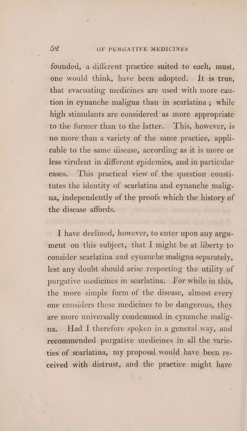 founded, a diflerent practice suited to each, must, one would think, have been adopted. It is true, that evacuating medicines are used with more cau- tion in cynanche maligna than in scarlatina ; while high stimulants are considered as more appropriate | to the former than to the latter. ‘This, however, is no more than a variety of the same practice, appli- cable to the same disease, according as it 1s more or less virulent in different epidemics, and in particular cases. This practical view of the question consti- tutes the identity of scarlatina and cynanche malig- na, independently of the proofs which the history of the disease affords. I have declined, however, to enter upon any argu- ment on this subject, that I might be at liberty to consider scarlatina and cynanche maligna separately, lest any doubt should arise respecting the utility of purgative medicies in scarlatina. or while in this, the more simple form of the disease, almost every one considers these medicines to be dangerous, they are more universally condemned in cynanche malig- na. Had I therefore spoken in a general way, and recommended purgative medicines in all the varie- ties of scarlatina, my proposal would have been re- ceived with distrust, and the practice might have