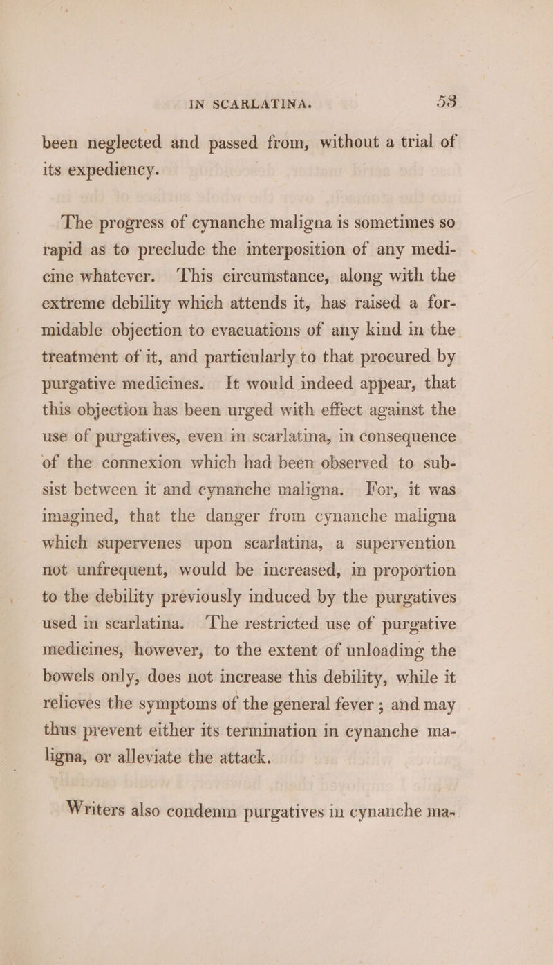 been neglected and passed from, without a trial of its expediency. | The progress of cynanche maligna is sometimes so rapid as to preclude the mterposition of any medi- cine whatever. ‘This circumstance, along with the extreme debility which attends it, has raised a for- midable objection to evacuations of any kind in the treatment of it, and particularly to that procured by purgative medicines. It would indeed appear, that this objection has been urged with effect against the use of purgatives, even im scarlatina, i consequence of the connexion which had been observed to sub- sist between it and cynanche maligna. I'or, it was imagined, that the danger from cynanche maligna which supervenes upon scarlatina, a supervention not unfrequent, would be increased, in proportion to the debility previously induced by the purgatives used in searlatina. ‘The restricted use of purgative medicines, however, to the extent of unloading the bowels only, does not increase this debility, while it relieves the symptoms of the general fever ; and may thus prevent either its termination in cynanche ma- ligna, or alleviate the attack. Writers also condemn purgatives in cynanche ma-