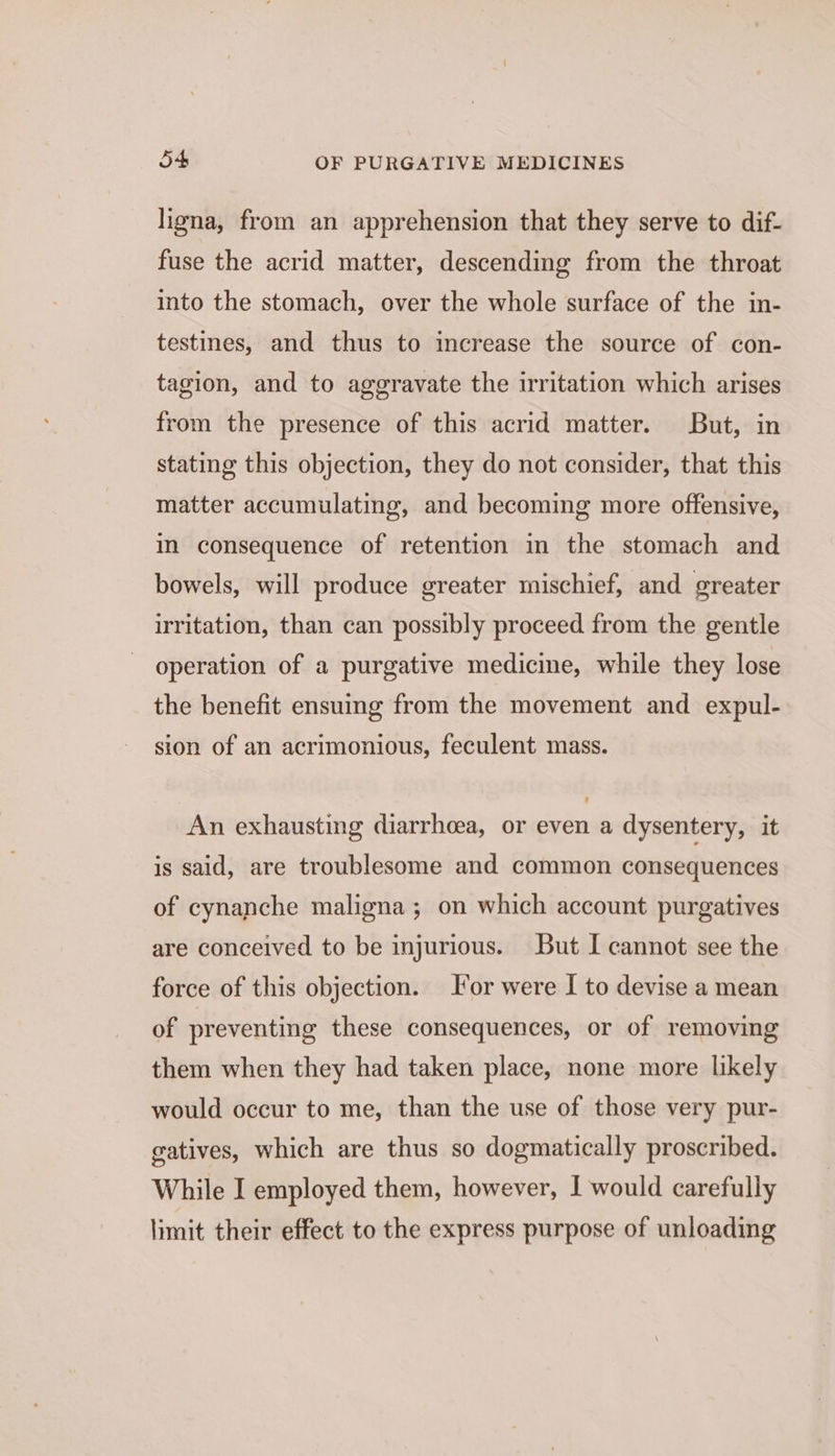 ligna, from an apprehension that they serve to dif- fuse the acrid matter, descending from the throat into the stomach, over the whole surface of the in- testines, and thus to increase the source of con- tagion, and to aggravate the irritation which arises from the presence of this acrid matter. But, in stating this objection, they do not consider, that this matter accumulating, and becoming more offensive, in consequence of retention in the stomach and bowels, will produce greater mischief, and greater irritation, than can possibly proceed from the gentle operation of a purgative medicine, while they lose the benefit ensuing from the movement and expul- sion of an acrimonious, feculent mass. An exhausting diarrhoea, or even a dysentery, it is said, are troublesome and common consequences of cynanche maligna ; on which account purgatives are conceived to be injurious. But I cannot see the force of this objection. ‘or were I to devise a mean of preventing these consequences, or of removing them when they had taken place, none more likely would occur to me, than the use of those very pur- gatives, which are thus so dogmatically proscribed. While I employed them, however, I would carefully limit their effect to the express purpose of unloading