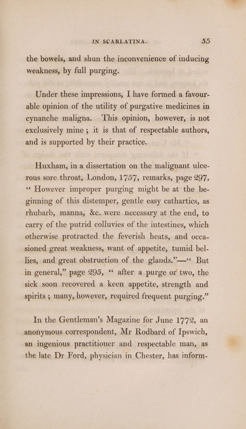 the bowels, and shun the inconvenience of inducing weakness, by full purging. Under these impressions, I have formed a favour- able opinion of the utility of purgative medicines in cynanche maligna. ‘his opinion, however, is not exclusively mine ; it is that of respectable authors, and is supported by their practice. Huxham, in a dissertation on the malignant ulce- rous sore throat, London, 1757, remarks, page 297, ‘¢ However improper purging might be at the be- ginning of this distemper, gentle easy cathartics, as rhubarb, manna, &amp;c. were necessary at the end, to carry of the putrid colluvies of the intestines, which otherwise protracted the feverish heats, and occa- sioned great weakness, want of appetite, tumid. bel- lies, and great obstruction of the glands.”—** But in general,” page 295, ‘‘ after a purge or two, the sick soon recovered a keen appetite, strength and spirits ; many, however, required frequent purging.” In the Gentleman’s Magazine for June 1772, an anonymous correspondent, Mr Rodbard of Ipswich, an ingenious practitioner and respectable man, as the late Dr Ford, physician in Chester, has inform-