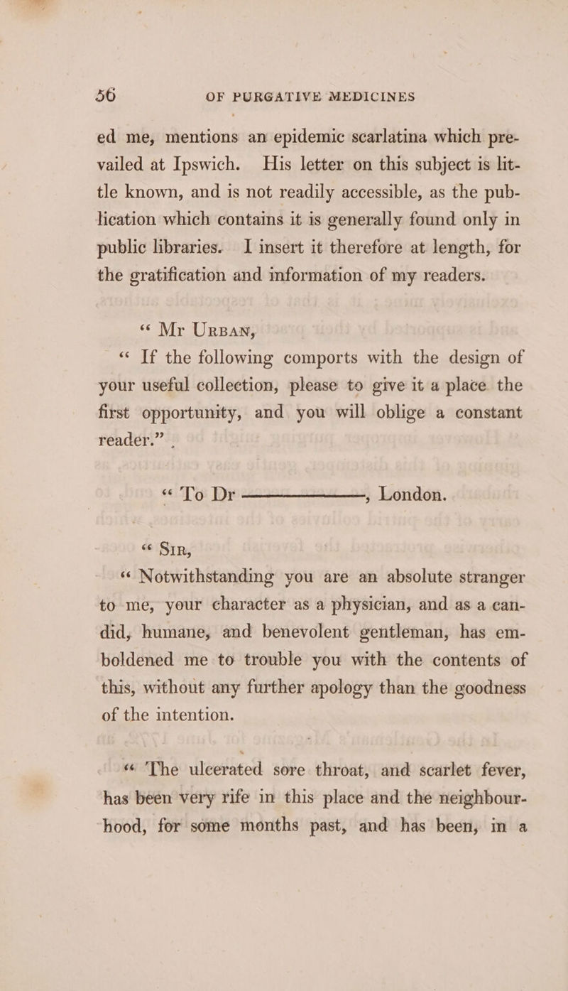 ed me, mentions an epidemic scarlatina which pre- vailed at Ipswich. His letter on this subject is lit- tle known, and is not readily accessible, as the pub- lication which contains it is generally found only in public libraries. I insert it therefore at length, for the gratification and mformation of my readers. « Mr Ursan, “« If the followmg comports with the design of your useful collection, please to give it a place the first opportunity, and you will oblige a constant reader.” “To Dr , London. < Sir, *« Notwithstanding you are an absolute stranger to me, your character as a physician, and as a can- did, humane, and benevolent gentleman, has em- boldened me to trouble you with the contents of this, without any further apology than the goodness of the intention. «“ The ulcerated sore throat, and scarlet fever, has been very rife in this place and the neighbour- hood, for some months past, and has been, in a