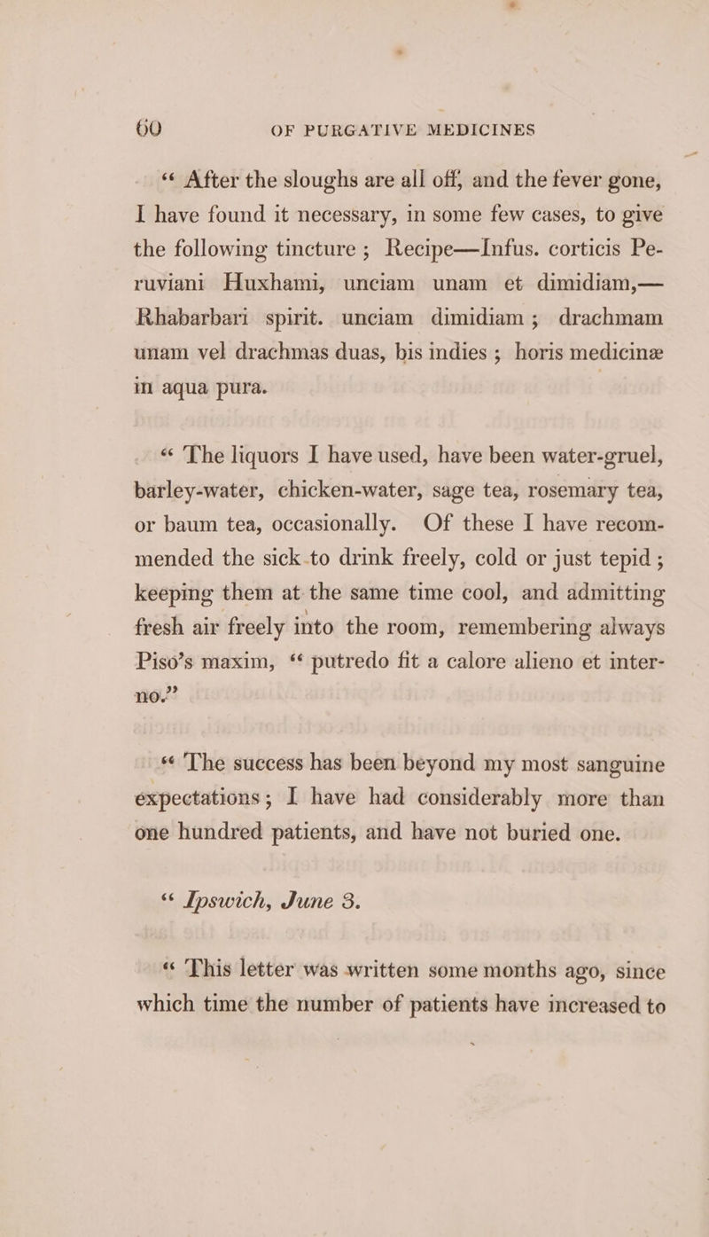 «« After the sloughs are all off, and the fever gone, I have found it necessary, in some few cases, to give the following tincture ; Recipe—Infus. corticis Pe- ruviani Huxhami, unciam unam et dimidiam,— Rhabarbari spirit. unciam dimidiam ; drachmam unam vel drachmas duas, bis indies ; horis medicine im aqua pura. | “The liquors I have used, have been water-gruel, barley-water, chicken-water, sage tea, rosemary tea, or baum tea, occasionally. Of these I have recom- mended the sick.to drink freely, cold or just tepid ; keepmg them at the same time cool, and admitting fresh air freely into the room, remembering always Piso’s maxim, ‘ putredo fit a calore alieno et inter- no.” «« The success has been beyond my most sanguine expectations; I have had considerably more than one hundred patients, and have not buried one. “¢ Ipswich, June 3. « This letter was written some months ago, since which time the number of patients have increased to