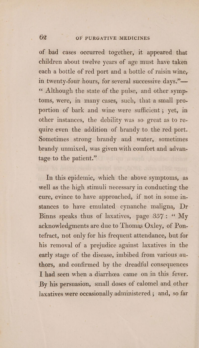 of bad cases occurred together, it appeared that children about twelve years of age must have taken each a bottle of red port and a bottle of raisin wine, in twenty-four hours, for several successive days.”— «« Although the state of the pulse, and other symp- toms, were, in many cases, such, that a small pro- portion of bark and wine were sufficient ; yet, in other instances, the debility was so. great as to re- quire even the addition of brandy to the red port. Sometimes strong brandy and water, sometimes brandy unmixed, was given with comfort and advan- tage to the patient.” In this epidemic, which the above symptoms, as well as the high stimuli necessary in conducting the cure, evince to have approached, if not in some in- stances to have emulated cynanche maligna, Dr Binns speaks thus of laxatives, page 357: “ My acknowledgments are due to Thomas Oxley, of Pon- tefract, not only for his frequent attendance, but for his removal of a prejudice against laxatives in the early stage of the disease, imbibed from various au- thors, and confirmed by the dreadful consequences I had seen when a diarrhoea came on in this fever. By his persuasion, small doses of calomel and other laxatives were occasionally administered ; and, so far