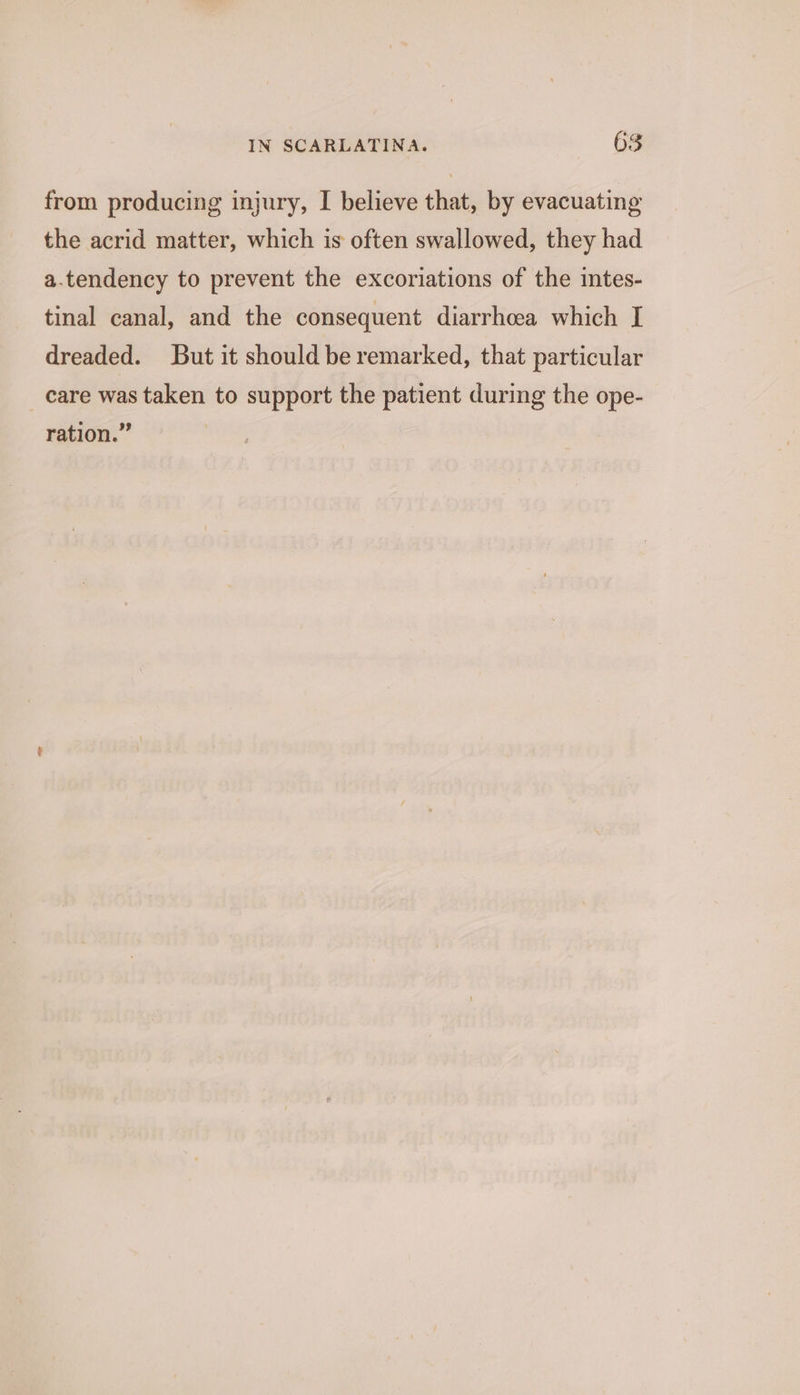from producing injury, I believe that, by evacuating the acrid matter, which is often swallowed, they had a.tendency to prevent the excoriations of the intes- tinal canal, and the consequent diarrhea which I dreaded. But it should be remarked, that particular care was taken to support the patient during the ope- ration.”