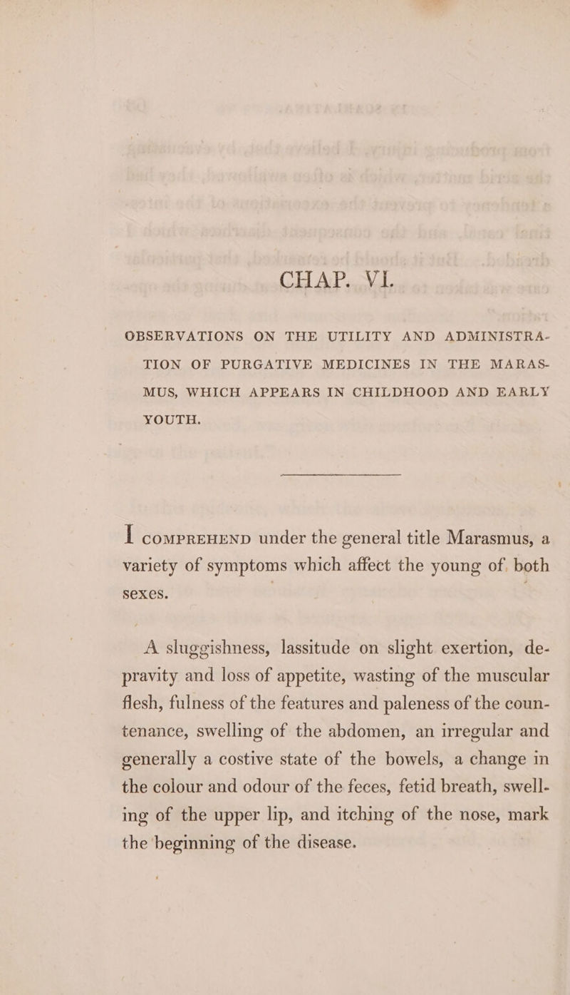 CHAP. VL OBSERVATIONS ON THE UTILITY AND ADMINISTRA- TION OF PURGATIVE MEDICINES IN THE MARAS- MUS, WHICH APPEARS IN CHILDHOOD AND EARLY YOUTH. I comprenenp under the general title Marasmus, a variety of symptoms which affect the young of, both sexes. A sluggishness, lassitude on slight exertion, de- pravity and loss of appetite, wasting of the muscular flesh, fulness of the features and paleness of the coun- tenance, swelling of the abdomen, an irregular and generally a costive state of the bowels, a change in the colour and odour of the feces, fetid breath, swell- ing of the upper lip, and itching of the nose, mark the beginning of the disease.