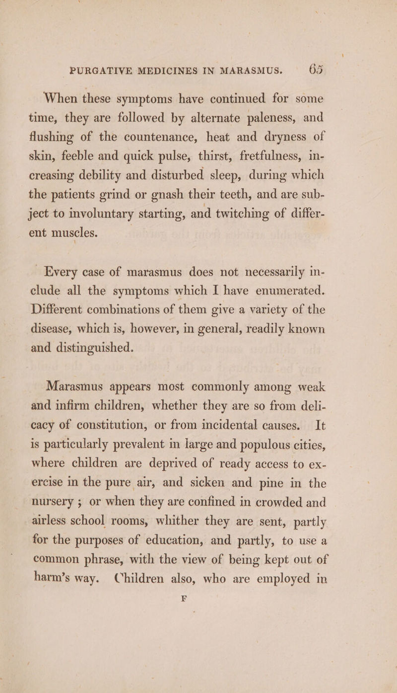 When these symptoms have continued for some time, they are followed by alternate paleness, and flushing of the countenance, heat and dryness of skin, feeble and quick pulse, thirst, fretfulness, in- creasing debility and disturbed sleep, during which the patients grind or gnash their teeth, and are sub- ject to mvoluntary starting, and twitching of differ- ent muscles. ) _ Every case of marasmus does not necessarily in- clude all the symptoms which I have enumerated. Different combinations of them give a variety of the disease, which is, however, in general, readily known and distinguished. Marasmus appears most commonly among weak and infirm children, whether they are so from deli- cacy of constitution, or from incidental causes. It is particularly prevalent in large and populous cities, where children are deprived of ready access to ex- ercise in the pure air, and sicken and pine in the nursery ; or when they are confined in crowded and airless school rooms, whither they are sent, partly for the purposes of education, and partly, to use a common phrase, with the view of being kept out of harm’s way. Children also, who are employed in F