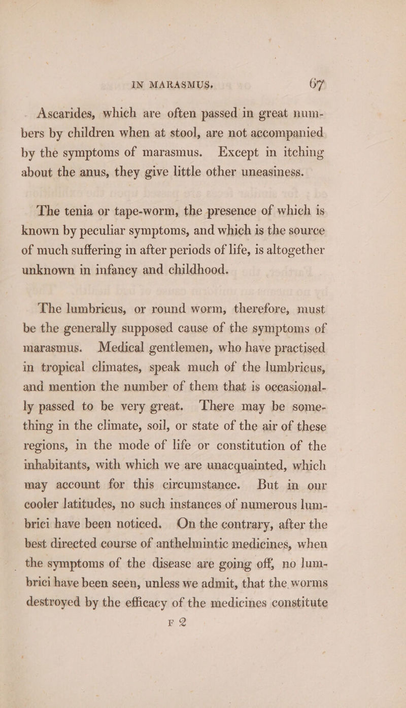 Ascarides, which are often passed in great num- bers by children when at stool, are not accompanied by the symptoms of marasmus. Except in itching about the anus, they give little other uneasiness. The tenia or tape-worm, the presence of which is known by peculiar symptoms, and which is the source of much suffering in after periods of life, is altogether unknown in infancy and childhood. The lumbricus, or round worm, therefore, must be the generally supposed cause of the symptoms of marasmus. Medical gentlemen, who have practised in tropical climates, speak much of the lumbricus, and mention the number of them that is occasional- ly passed to be very great. There may be some- thing in the climate, soil, or state of the air of these regions, in the mode of life or constitution of the inhabitants, with which we are unacquainted, which may account for this circumstance. But in our cooler latitudes, no such instances of numerous lum- brici have been noticed. On the contrary, after the best directed course of anthelmintic medicines, when _ the symptoms of the disease are going off, no lum- brici have been seen, unless we admit, that the worms destroyed by the efficacy of the medicines constitute re