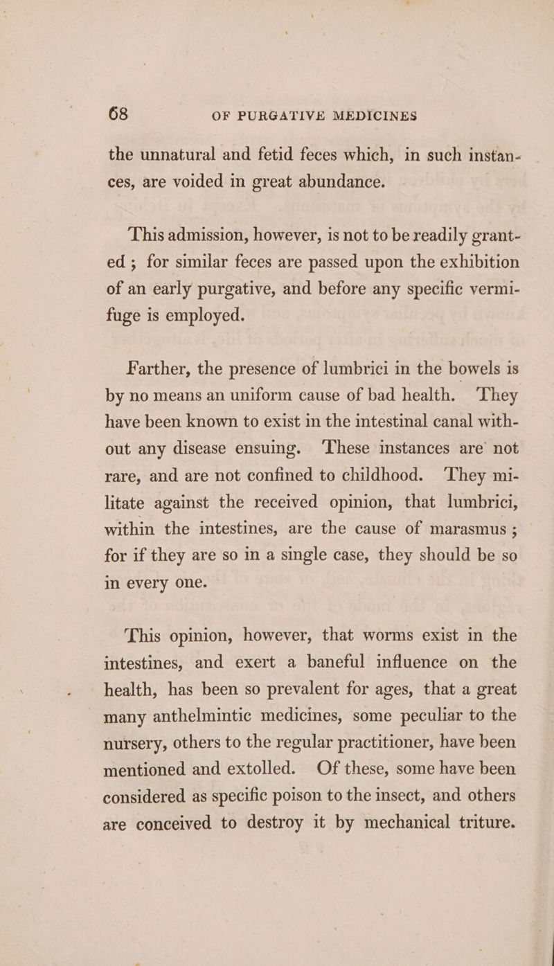 the unnatural and fetid feces which, in such instan- ces, are voided in great abundance. This admission, however, is not to be readily grant- ed; for similar feces are passed upon the exhibition of an early purgative, and before any specific vermi- fuge is employed. Farther, the presence of lumbrici in the bowels is by no means an uniform cause of bad health. | They have been known to exist in the intestinal canal with- out any disease ensuing. ‘These instances are’ not rare, and are not confined to childhood. ‘They mi- litate against the received opinion, that lumbrici, within the intestines, are the cause of marasmus ; for if they are so in a single case, they should be so in every one. This opinion, however, that worms exist in the intestines, and exert a baneful influence on the health, has been so prevalent for ages, that a great - many anthelmintic medicines, some peculiar to the nursery, others to the regular practitioner, have heen mentioned and extolled. Of these, some have been considered as specific poison to the insect, and others are conceived to destroy it by mechanical triture.