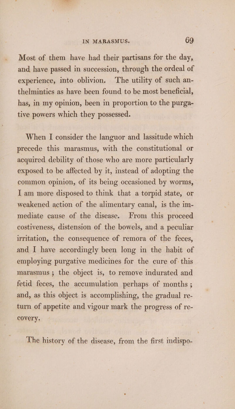Most of them have had their partisans for the day, and have passed in succession, through the ordeal of experience, into oblivion. The utility of such an- thelmintics as have been found to be most beneficial, has, in my opinion, been in proportion to the purga- tive powers which they possessed. When I consider the languor and lassitude which precede this marasmus, with the constitutional or acquired debility of those who are more particularly exposed to be affected by it, instead of adopting the common opinion, of its being occasioned by worms, I am more disposed to think that a torpid state, or weakened action of the alimentary canal, is the im- mediate cause of the disease. From this proceed costiveness, distension of the bowels, and a peculiar writation, the consequence of remora of the feces, and I have accordingly been long in the habit of employing purgative medicines for the cure of: this marasmus ; the object is, to remove indurated and fetid feces, the accumulation perhaps of months ; and, as this object is accomplishing, the gradual re- turn of appetite and vigour mark the progress of re- covery. The history of the disease, from the first mdispo-