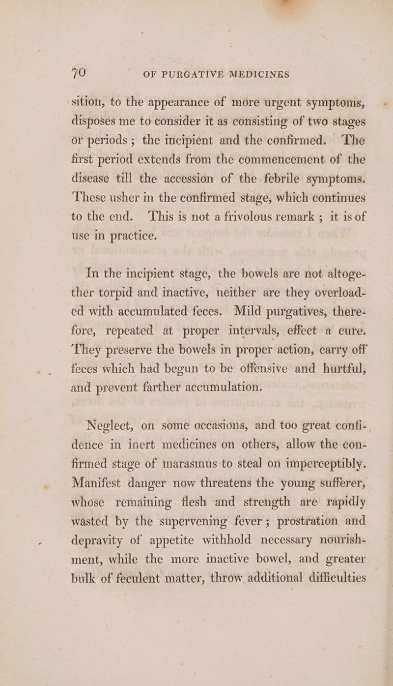 sition, to the appearance of more urgent symptoms, disposes me to consider it as consisting of two stages or periods ; the incipient and the confirmed. The first period extends from the commencement of the disease till the accession of the febrile symptoms. These usher in the confirmed stage, which continues to the end. This is not a frivolous remark ; it is of use in practice. In the incipient stage, the bowels are not altoge- ther torpid and inactive, neither are they overload- ed with accumulated feces. Mild purgatives, there- fore, repeated at proper intervals, effect a cure. They preserve the bowels in proper action, carry off feces which had begun to be offensive and hurtful, and prevent farther accumulation. Neglect, on some occasions, and too great confi-, dence in inert medicines on others, allow the con- firmed stage of marasmus to steal on imperceptibly. Manifest danger now threatens the young sufferer, whose remaining flesh and strength are rapidly wasted by the supervening fever ; prostration and depravity of appetite withhold necessary nourish- ment, while the more inactive bowel, and greater bulk of feculent matter, throw additional difficulties