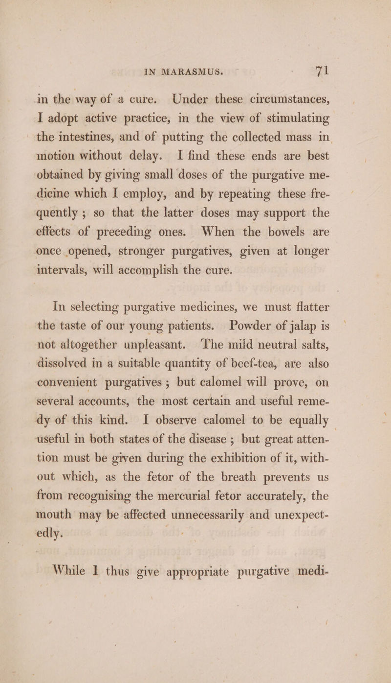 im the way of a cure. Under these circumstances, I adopt active practice, in the view of stimulating the intestines, and of putting the collected mass in. motion without delay. I find these ends are best obtained by giving small doses of the purgative me- dicine which I employ, and by repeating these fre- quently ; so that the latter doses may support the effects of preceding ones. When the bowels are once opened, stronger purgatives, given at longer intervals, will accomplish the cure. In selecting purgative medicines, we must flatter the taste of our young patients. Powder of jalap is not altogether unpleasant. The mild neutral salts, dissolved in a suitable quantity of beef-tea, are also convenient purgatives ; but calomel will prove, on several accounts, the most certain and useful reme- dy of this kind. I observe calomel to be equally useful m both states of the disease ; but great atten- | tion must be given during the exhibition of it, with- out which, as the fetor of the breath prevents us from recognising the mercurial fetor accurately, the mouth may be affected unnecessarily and unexpect- edly. While 1 thus give appropriate purgative medi-