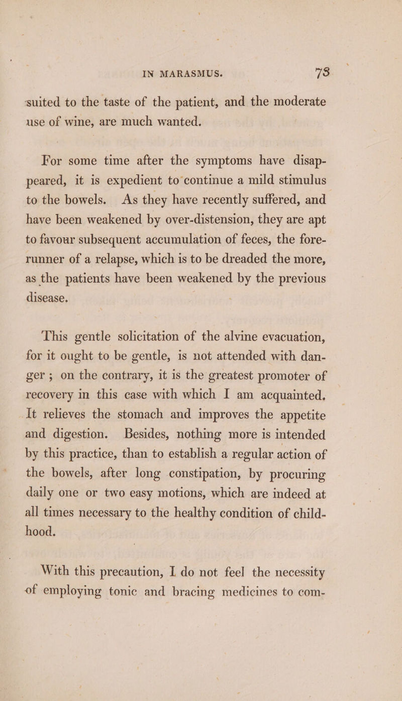 suited to the taste of the patient, and the moderate use of wine, are much wanted. For some time after the symptoms have disap- peared, it is expedient to continue a mild stimulus to the bowels. As they have recently suffered, and have been weakened by over-distension, they are apt to favour subsequent accumulation of feces, the fore- runner of a relapse, which is to be dreaded the more, as the patients have been weakened by the previous disease. This gentle solicitation of the alvine evacuation, for it ought to be gentle, is not attended with dan- ger ; on the contrary, it is the greatest promoter of recovery in this case with which I am acquainted, It relieves the stomach and improves the appetite and digestion. Besides, nothing more is intended by this practice, than to establish a regular action of the bowels, after long constipation, by procuring daily one or two easy motions, which are indeed at all times necessary to the healthy condition of child- hood. With this precaution, I do not feel the necessity of employing tonic and bracing medicines to com-
