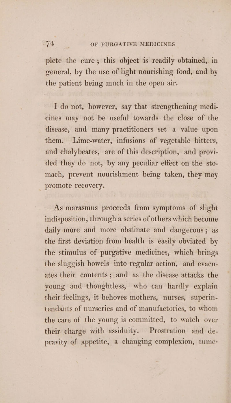 plete the cure; this object is readily obtained, in general, by the use of light nourishing food, and by the patient being much in the open air. I do not, however, say that strengthening medi- cines may not be useful towards the close of the disease, and many practitioners set a value upon them. Lime-water, infusions of vegetable bitters, and chalybeates, are of this description, and provi- ded they do not, by any peculiar effect on the sto- mach, prevent nourishment being taken, they may promote recovery. As marasmus proceeds from symptoms of slight indisposition, through a series of others which become daily more and more obstinate and dangerous; as the first deviation from health is easily obviated by the stimulus of purgative medicines, which brings the sluggish bowels into regular action, and evacu- ates their contents; and as the disease attacks the young and thoughtless, who can hardly explain their feelings, it behoves mothers, nurses, superin- tendants of nurseries and of manufactories, to whom the care of the young is committed, to watch over their charge with assiduity. Prostration and de- pravity of appetite, a changing complexion, tume-