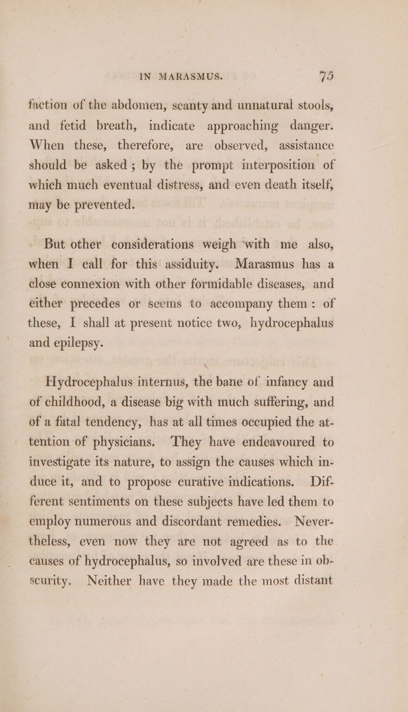 faction of the abdomen, scanty and unnatural stools, and fetid breath, indicate approaching danger. When these, therefore, are observed, assistance should be asked; by the prompt interposition. of which much eventual distress, and even death itself, may be prevented. But other considerations weigh ‘with me _ also, when I call for this assiduity. Marasmus has a close connexion with other formidable diseases, and either precedes or seems to accompany them: of these, I shall at present notice two, hydrocephalus and epilepsy. Hydrocephalus internus, the bane of infancy and of childhood, a disease big with much suffering, and of a fatal tendency, has at all times occupied the at- tention of physicians. ‘They have endeavoured to investigate its nature, to assign the causes which in- duce it, and to propose curative indications. Dif- ferent sentiments on these subjects have led them to employ numerous and discordant remedies. Never- theless, even now they are not agreed as to the causes of hydrocephalus, so involved are these in ob- scurity. Neither have they made the most distant