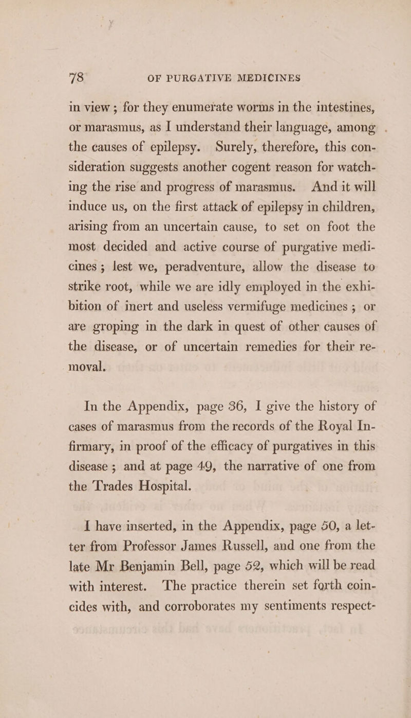 in view ; for they enumerate worms in the intestines, or marasmus, as I understand their language, among . the causes of epilepsy. Surely, therefore, this con- sideration suggests another cogent reason for watch- ing the rise and progress of marasmus. And it will induce us, on the first attack of epilepsy in children, arising from an uncertain cause, to set on foot the most decided and active course of purgative medi- cines ; lest we, peradventure, allow the disease to strike root, while we are idly employed in the exhi- bition of inert and useless vermifuge medicines ; or are groping in the dark in quest of other causes of the disease, or of uncertain remedies for their re- | moval. In the Appendix, page 36, I give the history of cases of marasmus from the records of the Royal In- firmary, in proof of the efficacy of purgatives in this disease ; and at page 49, the narrative of one from the ‘'rades Hospital. I have inserted, in the Appendix, page 50, a let- ter from Professor James Russell, and one from the late Mr Benjamin Bell, page 52, which will be read with interest. The practice therein set forth coin- cides with, and corroborates my sentiments respect-