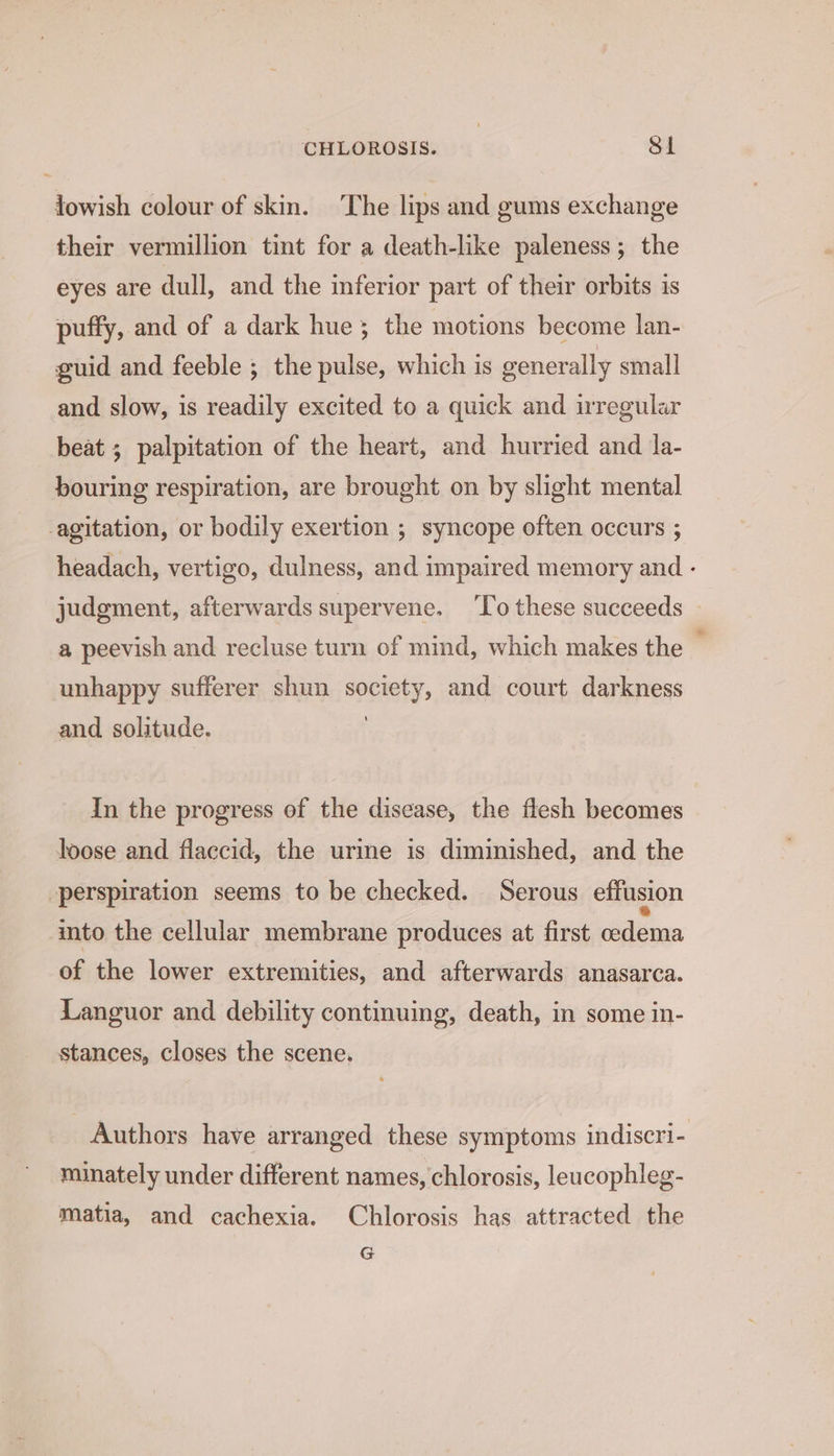 CHLOROSIS. Sl fowish colour of skin. The lips and gums exchange their vermillion tint for a death-like paleness; the eyes are dull, and the inferior part of their orbits is puffy, and of a dark hue; the motions become lan- guid and feeble ; the pulse, which is generally small and slow, is readily excited to a quick and irregular beat ; palpitation of the heart, and hurried and la- bouring respiration, are brought on by slight mental -agitation, or bodily exertion ; syncope often occurs ; headach, vertigo, dulness, and impaired memory and - judgment, afterwards supervene. To these succeeds a peevish and recluse turn of mind, which makes the | unhappy sufferer shun society, and court darkness and solitude. In the progress of the disease, the flesh becomes loose and flaccid, the urine is diminished, and the perspiration seems to be checked. Serous effusion imto the cellular membrane produces at first oedema of the lower extremities, and afterwards anasarca. Languor and debility continuing, death, in some in- stances, closes the scene. Authors have arranged these symptoms indiscri- minately under different names, chlorosis, leucophleg- matia, and cachexia. Chlorosis has attracted the G