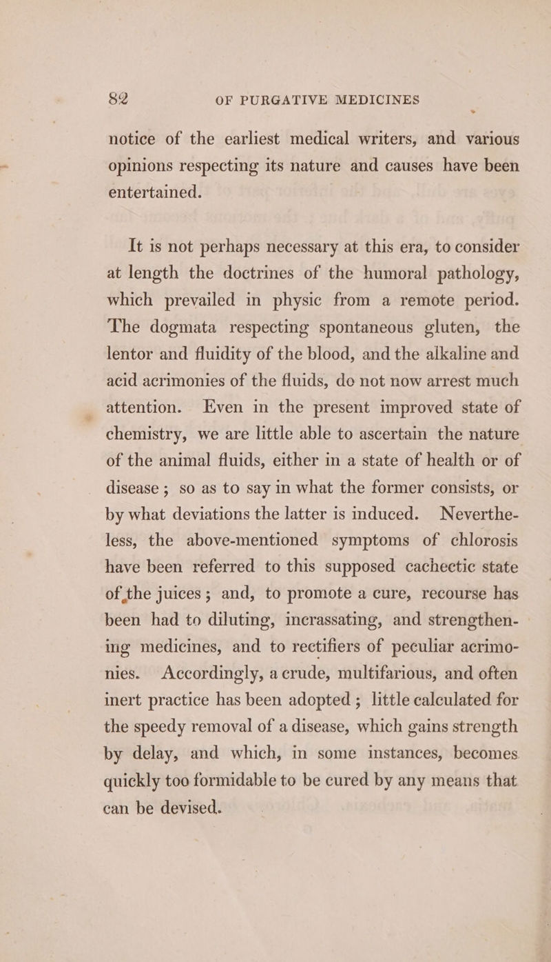 >. notice of the earliest medical writers, and various opinions respecting its nature and causes have been entertained. It is not perhaps necessary at this era, to consider at length the doctrines of the humoral pathology, which prevailed in physic from a remote period. The dogmata respecting spontaneous gluten, the lentor and fluidity of the blood, and the alkaline and acid acrimonies of the fluids, de not now arrest much attention. Even in the present improved state of chemistry, we are little able to ascertain the nature of the animal fluids, either in a state of health or of disease ; so as to say in what the former consists, or by what deviations the latter is induced. Neverthe- less, the above-mentioned symptoms of chlorosis have been referred to this supposed cachectic state of the juices; and, to promote a cure, recourse has been had to diluting, incrassating, and strengthen- ing medicines, and to rectifiers of peculiar acrimo- nies. Accordingly, acrude, multifarious, and often inert practice has been adopted ; little calculated for the speedy removal of a disease, which gains strength by delay, and which, in some instances, becomes quickly too formidable to be cured by any means that can be devised.
