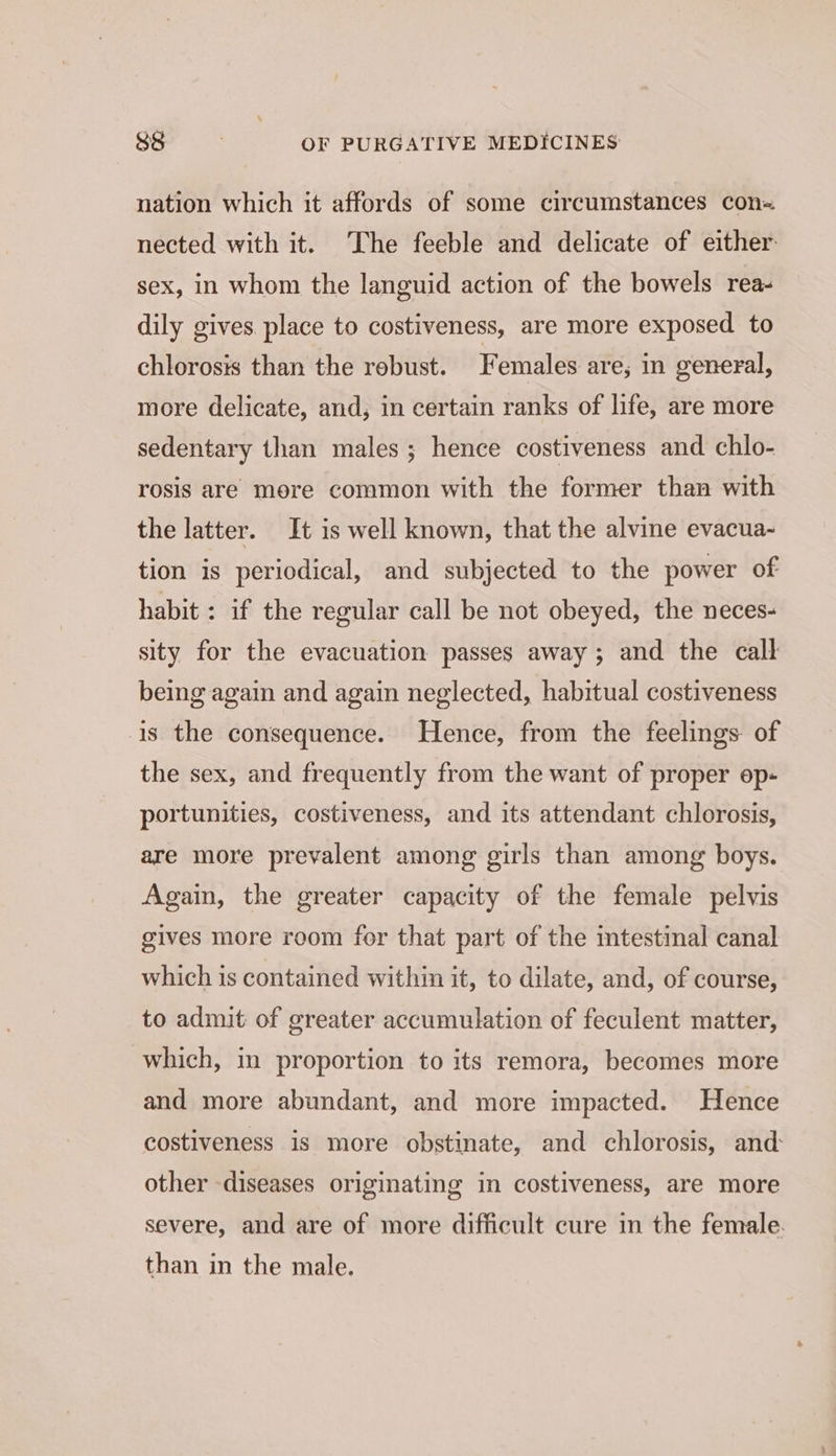 nation which it affords of some circumstances con nected with it. The feeble and delicate of either: sex, in whom the languid action of the bowels rea- dily gives. place to costiveness, are more exposed to chlorosis than the robust. Females are; in general, more delicate, and, in certain ranks of life, are more sedentary than males; hence costiveness and chlo- rosis are more common with the former than with the latter. It is well known, that the alvine evacua- tion is periodical, and subjected to the power of habit : if the regular call be not obeyed, the neces- sity for the evacuation passes away; and the call being again and again neglected, habitual costiveness 1s the consequence. Hence, from the feelings of the sex, and frequently from the want of proper ep- portunities, costiveness, and its attendant chlorosis, are more prevalent among girls than among boys. Again, the greater capacity of the female pelvis gives more room for that part of the intestimal canal which is contained within it, to dilate, and, of course, to admit of greater accumulation of feculent matter, which, in proportion to its remora, becomes more and more abundant, and more impacted. Hence costiveness is more obstinate, and chlorosis, and: other diseases originating in costiveness, are more severe, and are of more difficult cure in the female. than in the male.