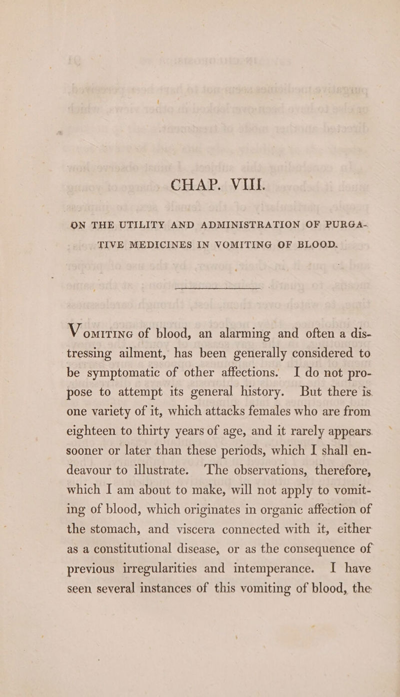 ON THE UTILITY AND ADMINISTRATION OF PURGA.-. TIVE MEDICINES IN VOMITING OF BLOOD. Vomrrine of blood, an alarming and often a dis- tressing ailment, has been generally considered to be symptomatic of other affections. I do not pro- pose to attempt its general history. But there is. one variety of it, which attacks females who are from eighteen to thirty years of age, and it rarely appears sooner or later than these periods, which I shall en- deavour to illustrate. ‘The observations, therefore, which I am about to make, will not apply to vomit- ing of blood, which originates im organic affection of the stomach, and viscera connected with it, either as a constitutional disease, or as the consequence of previous irregularities and intemperance. I have seen several instances of this vomiting of blood, the