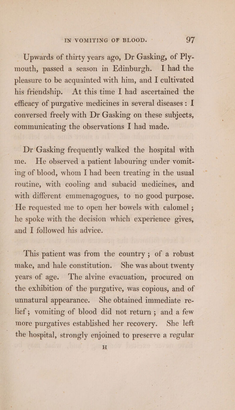 _ Upwards of thirty years ago, Dr Gasking, of Ply- mouth, passed a season in Edinburgh. I had the pleasure to be acquainted with him, and I cultivated his friendship. At this time I had ascertained the efficacy of purgative medicines in several diseases: I conversed freely with Dr Gasking on these subjects, communicating the observations I had made. Dr Gasking frequently walked the hospital with me. He observed a patient labourmg under vomit- ing of blood, whom I had been treating in the usual routine, with cooling and subacid medicines, and with different emmenagogues, to no good purpose. He requested me to open her bowels with calomel ; he spoke with the decision which experience gives, and I followed his advice. This patient was from the country ; of a robust make, and hale constitution. She was about twenty years of age. The alvine evacuation, procured on _ the exhibition of the purgative, was copious, and of unnatural appearance. She obtained immediate re- ef; vomiting of blood did not return; and a few more purgatives established her recovery. She left the hospital, strongly enjoined to preserve a regular H