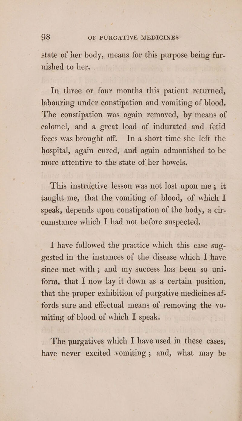 state of her body, means for this purpose being fur- nished to her. In three or four months this patient returned, labouring under constipation and vomiting of blood. The constipation was again removed, by means of calomel, and a great load of indurated. and fetid feces was brought off. In a short time she left the hospital, again cured, and again admonished to be more attentive to the state of her bowels. This instructive lesson was not lost upon me ; it taught me, that the vomiting of blood, of which I speak, depends upon constipation of the body, a cir- cumstance which I had not before suspected. I have followed the practice which this case sug- gested in the instances of the disease which I have since met with; and my success has been so uni- form, that I now lay it down as a certain position, that the proper exhibition of purgative medicines af- fords sure and effectual means of removing the vo- miting of blood of which I speak. The purgatives which I have used in these cases, have never excited vomiting; and, what may be