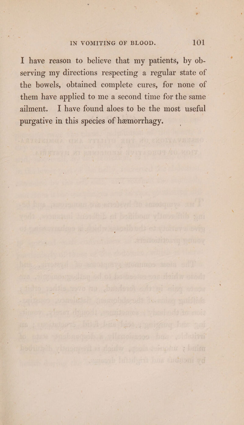 I have reason to believe that my patients, by ob- serving my directions respecting a regular state of the bowels, obtained complete cures, for none of them have applied to me a second time for the same ailment. I have found aloes to be the most useful purgative in this species of hemorrhagy.