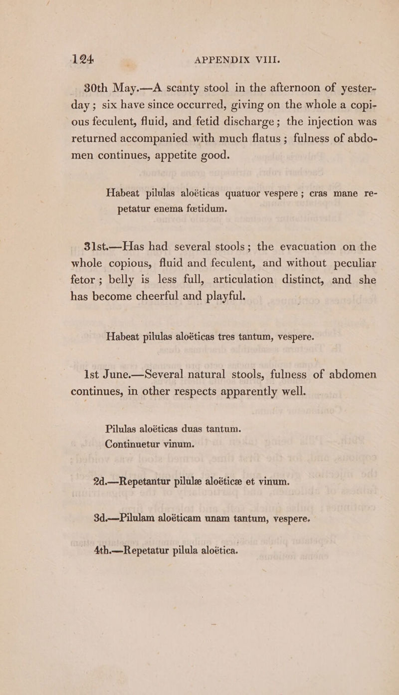 30th May.—A scanty stool in the afternoon of yester- day ; six have since occurred, giving on the whole a copi- ous feculent, fluid, and fetid discharge; the injection was returned accompanied with much flatus ; fulness of abdo- men continues, appetite good. Habeat pilulas aloéticas quatuor vespere ; cras mane re- petatur enema foetidum. 31st.—Has had several stools; the evacuation on the whole copious, fluid and feculent, and without peculiar fetor ; belly is less full, articulation distinct, and she has become cheerful and playful. Habeat pilulas aloéticas tres tantum, vespere. Ist June.—Several natural stools, fulness of abdomen continues, in other respects apparently well. Pilulas aloéticas duas tantum. Continuetur vinum. 2d.—Repetantur pilule aloétice et vinum. 3d.—Pilulam aloéticam unam tantum, vespere. 4th.—Repetatur pilula aloética.