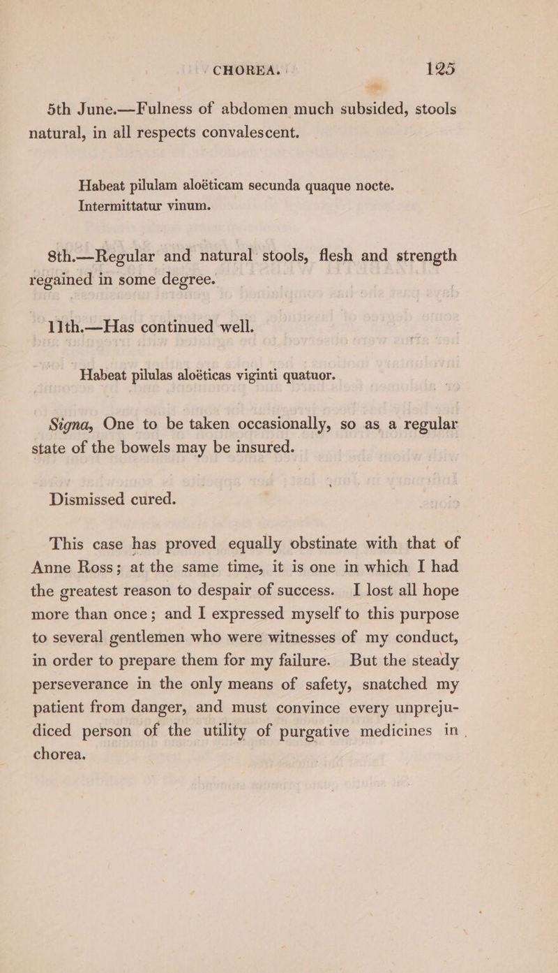 j Sa 3 5th June.—Fulness of abdomen much subsided, stools natural, in all respects convalescent. Habeat pilulam aloéticam secunda quaque nocte. Intermittatur vinum. 8th.—Regular and natural stools, flesh and strength regained in some degree. 11th.—Has continued well. Habeat pilulas aloéticas viginti quatuor. Signa, One to be taken occasionally, so as a regular state of the bowels may be insured. Dismissed cured. This case has proved equally obstinate with that of Anne Ross; at the same time, it is one in which I had the greatest reason to despair of success. I lost all hope more than once; and I expressed myself to this purpose to several gentlemen who were witnesses of my conduct, in order to prepare them for my failure. But the steady perseverance in the only means of safety, snatched my patient from danger, and must convince every unpreju- diced person of the utility of purgative medicines in | chorea.