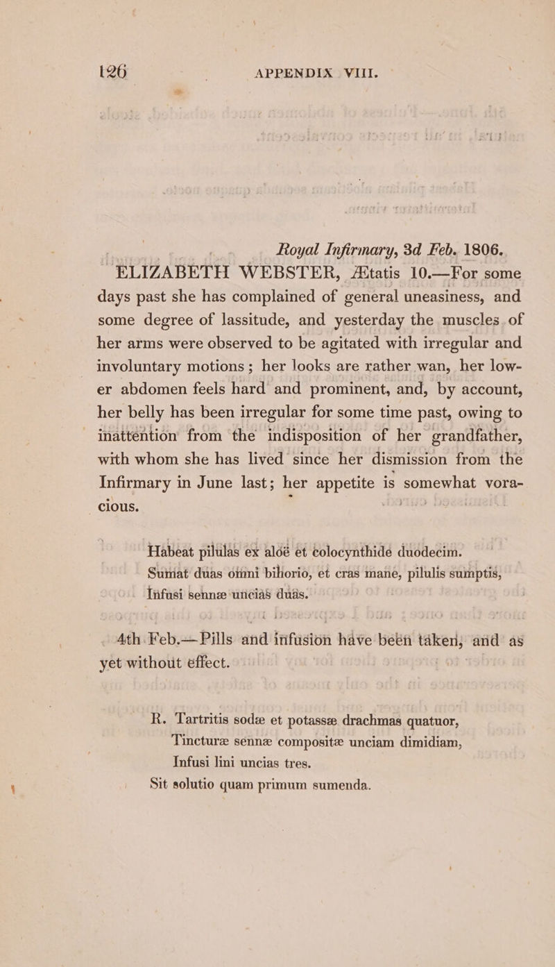 , Royal Infirmary, 3d Feb. 1806. “ELIZABETH WEBSTER, Aitatis 10. —For some days past she has complained of general uneasiness, and some degree of lassitude, and yesterday the muscles. of her arms were observed to be agitated with irregular and involuntary motions ; her looks are rather wan, her low- er abdomen feels hard and prominent, and, by account, her belly has been irregular for some time past, owing to inattention from the indisposition of her grandfather, with whom she has lived since her dismission from the Infirmary in June last; her appetite is somewhat vora- cious. st Habeat pilulas ex aldé et colocynthide duodecim. Suimat duas omni bihorio, et cras mane, pilulis sumptis, Tnfusi sennee unicias duds. Ath. Feb.— Pills and infusion have beet ake and as yet without effect. R. Tartritis sod et potassee drachmas quatuor, Tincture sennz composite unciam dimidiam, Infusi lini uncias tres. Sit solutio quam primum sumenda.