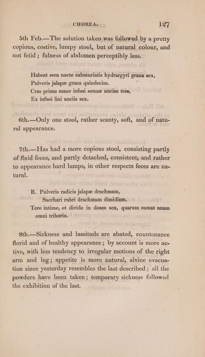 5th Feb.—The solution taken,was followed by a pretty copious, costive, lumpy stool, but of natural colour, and not fetid; fulness of abdomen perceptibly less. Habeat sera nocte submuriatis hydrargyri grana sex, Pulveris jalapz grana quindecim. Cras primo mane infusi sennz uncias tres, Ex infusi lini unciis sex. ( 6th.—Only one stool, rather scanty, soft, and of natu- ral appearance. 7th.—Has had a more copious stool, consisting partly of fluid feces; and partly detached, consistent; and rather to appearance hard lumps, in other tks feces are na~ tural. R. Pulveris radicis jalape drachmam, Sacchari rubri drachmam. dimidiam. Tere intime, et divide in doses sex, quarum sumat unam > omni trihorio. | 8th.—Sickness and lassitude are abated, countenance florid and of healthy appearance ; by account is more ac- tive, with less tendency to irregular motions of the right arm and leg; appetite is more natural, alvine evacua- tion since yesterday resembles the last described ; all the powders haye been taken; hemparary. sickness followed the exhibition of the last.