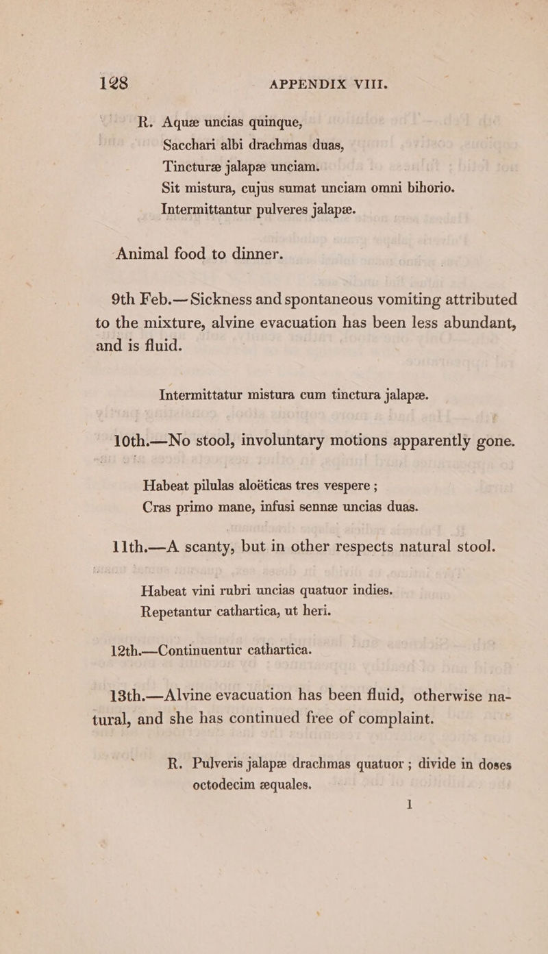 R. Aquz uncias quinque, Sacchari albi drachmas duas, Tincture jalapze unciam. Sit mistura, cujus sumat unciam omni bihorio. Intermittantur pulveres jalapz. ‘Animal food to dinner. 9th Feb.— Sickness and spontaneous vomiting attributed to the mixture, alvine evacuation has been less abundant, and is fluid. Intermittatur mistura cum tinctura jalape. 10th.—No stool, involuntary motions apparently gone. Habeat pilulas aloéticas tres vespere ; Cras primo mane, infusi sennz uncias duas. 11th.—A scanty, but in other respects natural stool. Habeat vini rubri uncias quatuor indies. Repetantur cathartica, ut heri. 12th.—Continuentur cathartica. 13th.—Alvine evacuation has been fluid, otherwise na- tural, and she has continued free of complaint. R. Pulveris jalapze drachmas quatuor ; divide in doses octodecim zquales.