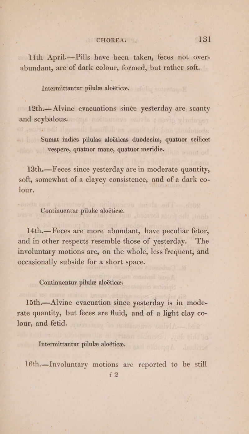 llth April—Pills have been taken, feces not over- abundant, are of dark colour, formed, but rather soft. Intermittantur pilulz aloéticie. 12th.— Alvine evacuations since yesterday are scanty and scybalous. Sumat indies pilulas aloéticas duodecim, quatuor scilicet vespere, quatuor mane, quatuor meridie. 13th.—Feces since yesterday are in moderate quantity, soft, somewhat of a clayey consistence, and of a dark co- jour. Continuentur pilule aloétice. 14th.—Feces are more abundant, have peculiar fetor, and in other respects resemble those of yesterday. The involuntary motions are, on the whole, less frequent, and occasionally subside for a short space. Continuentur pilule aloétice: 15th.—Alvine evacuation since yesterday is in mode- rate quantity, but feces are fluid, and of a light clay co- lour, and fetid. 3 Intermittantur pilule aloétice:. 16th.—Involuntary motions are reported to be still ~2