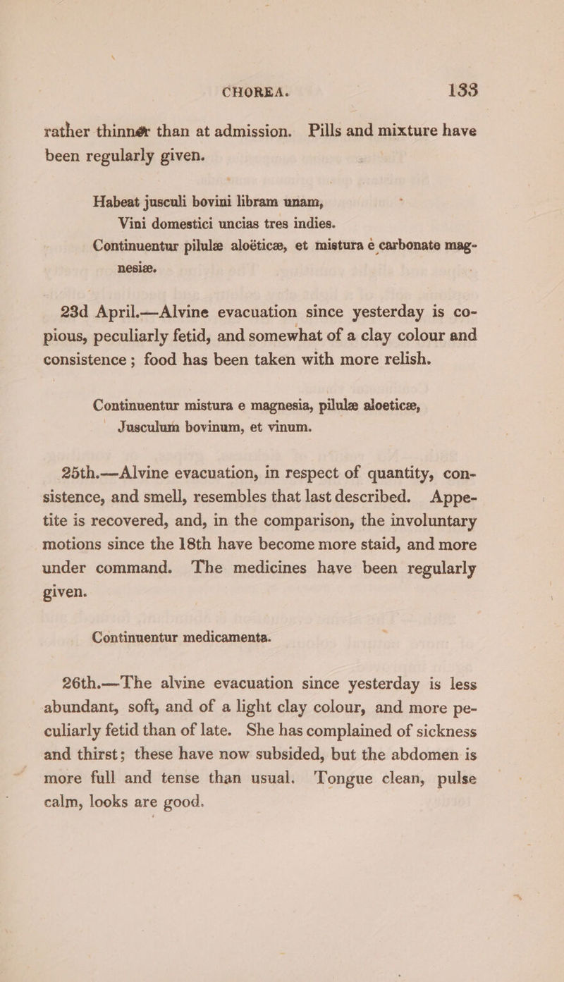 rather thinner than at admission. Pills and mixture have been regularly given. Habeat jusculi bovini libram unam, Vini domestici uncias tres indies. Continuentur pilule aloéticze, et mistura e carbonate mag- nesie. 23d April.—Alvine evacuation since yesterday is co- pious, peculiarly fetid, and somewhat of a clay colour and consistence ; food has been taken with more relish. Continuentur mistura e magnesia, pilulz aloetice, - Jusculum bovinum, et vinum. 25th.—Alvine evacuation, in respect of quantity, con- sistence, and smell, resembles that last described. Appe- tite is recovered, and, in the comparison, the involuntary motions since the 18th have become more staid, and more under command. The medicines have been regularly given. Continuentur medicamenta. 26th.—The alvime evacuation since yesterday is less abundant, soft, and of a light clay colour, and more pe- culiarly fetid than of late. She has complained of sickness and thirst; these have now subsided, but the abdomen is more full and tense than usual. Tongue clean, pulse calm, looks are good.