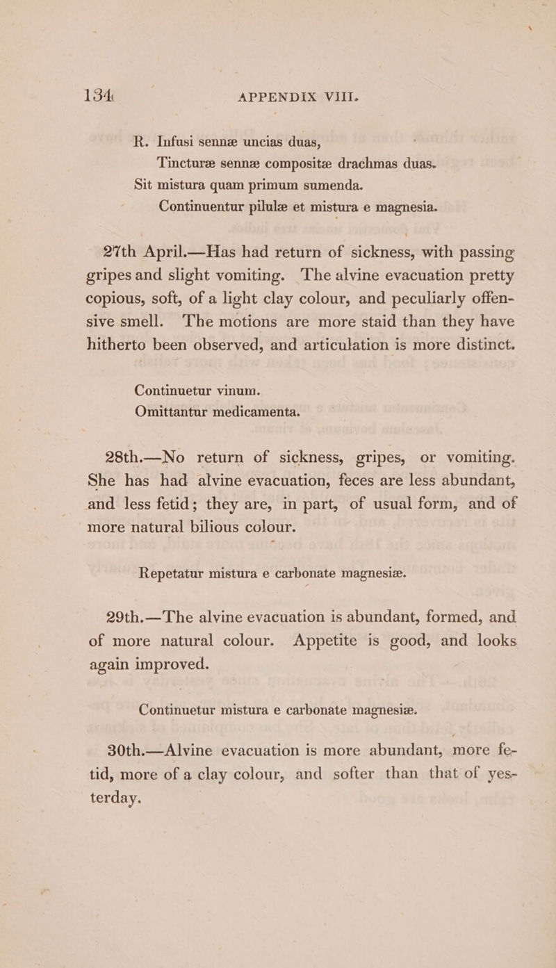 R. Infusi senne uncias duas, Tincture sennze composite drachmas duas. Sit mistura quam primum sumenda. Continuentur pilule et mistura e magnesia. 27th April.—Has had return of sickness, with passing gripes and slight vomiting. ‘The alvine evacuation pretty copious, soft, of a light clay colour, and peculiarly offen- sive smell. The motions are more staid than they have hitherto been observed, and articulation is more distinct. Continuetur vinum. Omittantur medicamenta. 28th.—No return of sickness, gripes, or vomiting. She has had alvine evacuation, feces are less abundant, and less fetid; they are, in part, of usual form, and of more natural bilious colour. o Repetatur mistura e carbonate magnesiz. 29th.—The alvine evacuation is abundant, formed, and. of more natural colour. Appetite is good, and looks again improved. | Continuetur mistura e carbonate magnesiz. 30th.—Alvine evacuation is more abundant, more fe- tid, more of a clay colour, and softer than that of yes- terday.