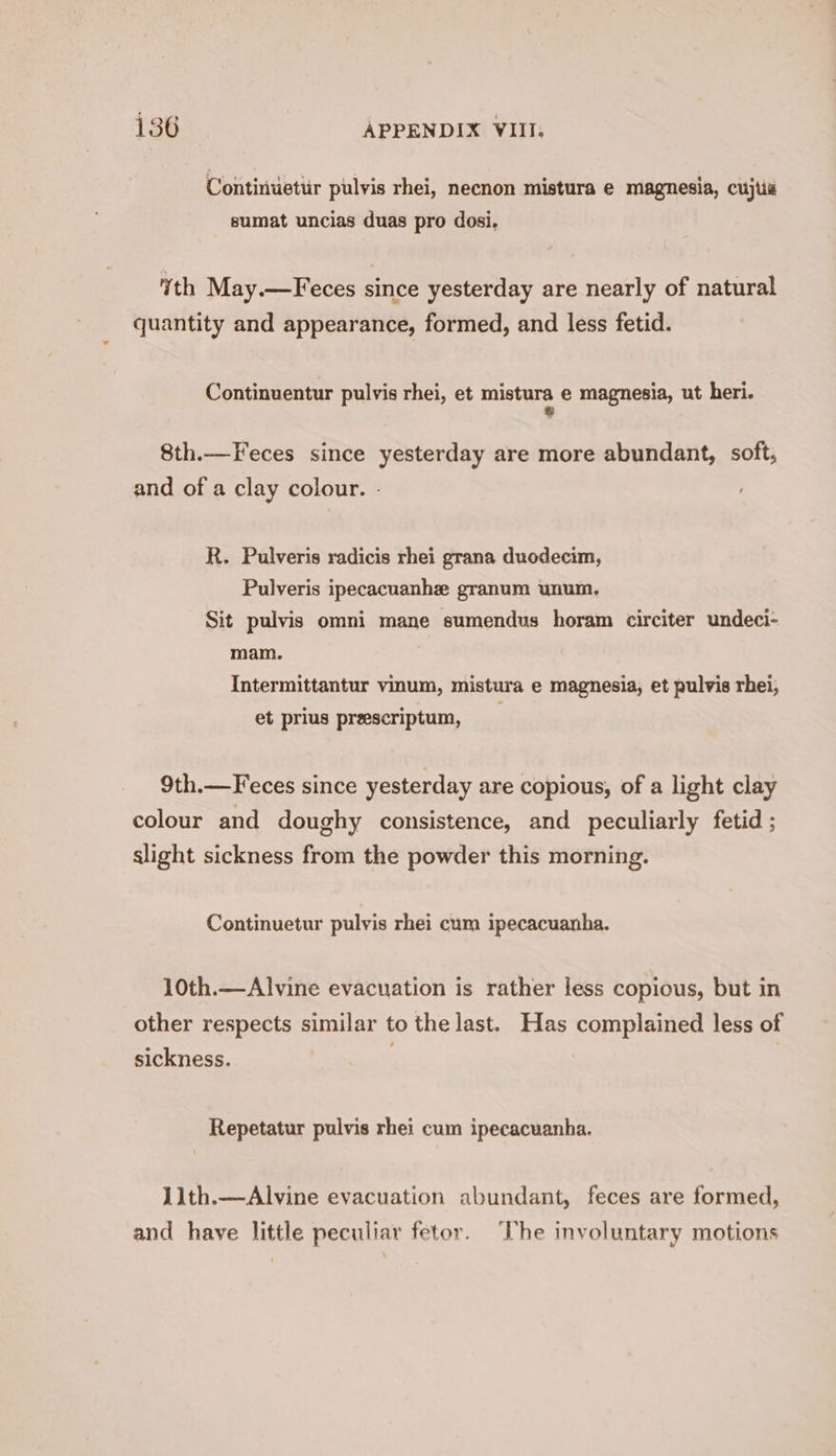 Continuettr pulvis rhei, necnon mistura e magnesia, cujtié sumat uncias duas pro dosi. th May.—Feces since yesterday are nearly of natural quantity and appearance, formed, and less fetid. Continuentur pulvis rhei, et mistura e magnesia, ut heri. $ 8th.—Feces since yesterday are more abundant, soft, and of a clay colour. - R. Pulveris radicis rhei grana duodecim, Pulveris ipecacuanhe granum unum. Sit pulvis omni mane sumendus horam circiter undeci- mam. Intermittantur vinum, mistura e magnesia, et pulvis rhei, et prius prescriptum, 9th.—Feces since yesterday are copious, of a light clay colour and doughy consistence, and peculiarly fetid ; slight sickness from the powder this morning. Continuetur pulvis rhei cum ipecacuanha. 10th.—Alvine evacuation is rather less copious, but in other respects similar to the last. Has complained less of sickness. Repetatur pulvis rhei cum ipecacuanha. 1lth.—Alvine evacuation abundant, feces are formed, and have little peculiar fetor. The involuntary motions