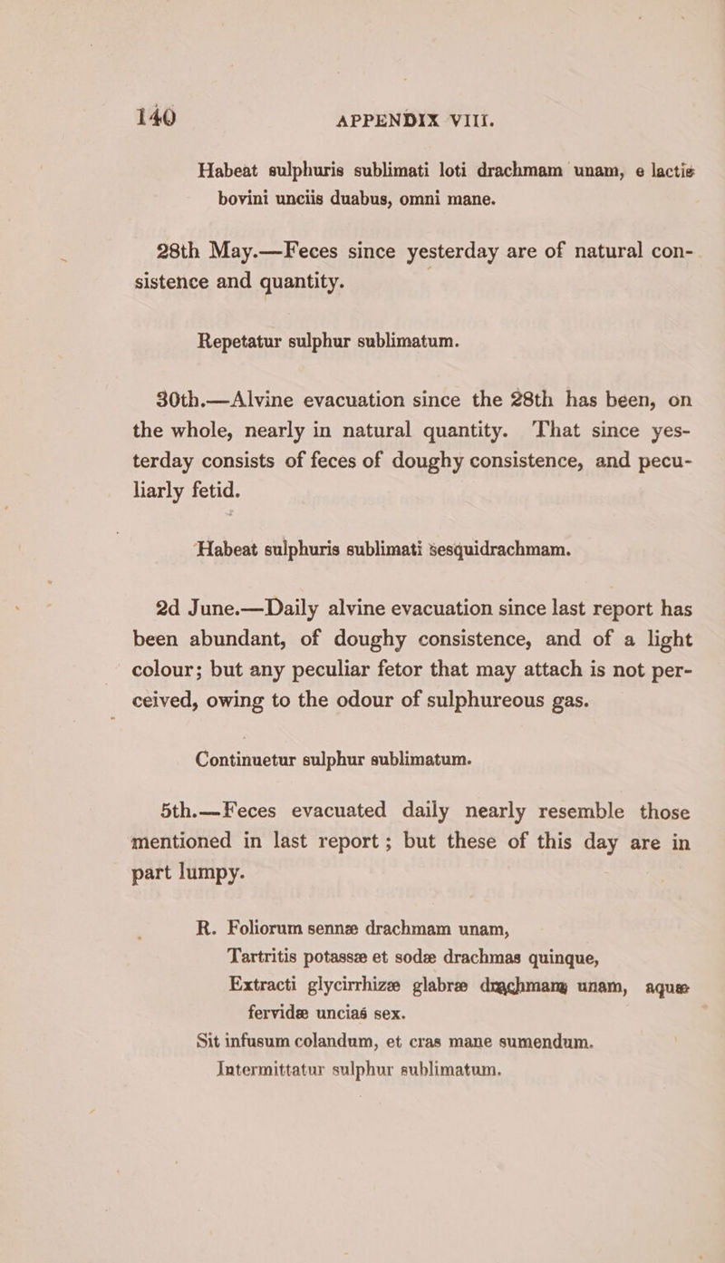 Habeat sulphuris sublimati loti drachmam unam, e lactis bovini unciis duabus, omni mane. 28th May.—Feces since yesterday are of natural con- sistence and quantity. Repetatur sulphur sublimatum. 30th.—Alvine evacuation since the 28th has been, on the whole, nearly in natural quantity. ‘That since yes- terday consists of feces of doughy consistence, and pecu- liarly fetid. Habeat sulphuris sublimati sesquidrachmam. 2d June.—Daily alvine evacuation since last report has been abundant, of doughy consistence, and of a light colour; but any peculiar fetor that may attach is not per- ceived, owing to the odour of sulphureous gas. Continuetur sulphur sublimatum. 5th.—Feces evacuated daily nearly resemble those mentioned in last report ; but these of this day are in part lumpy. R. Foliorum sennz drachmam unam, Tartritis potassz et sode drachmas quinque, Extracti glycirrhize glabre draghmany unam, aque fervide: unciaé sex. Sit infusum colandum, et cras mane sumendum. Intermittatur sulphur sublimatum.