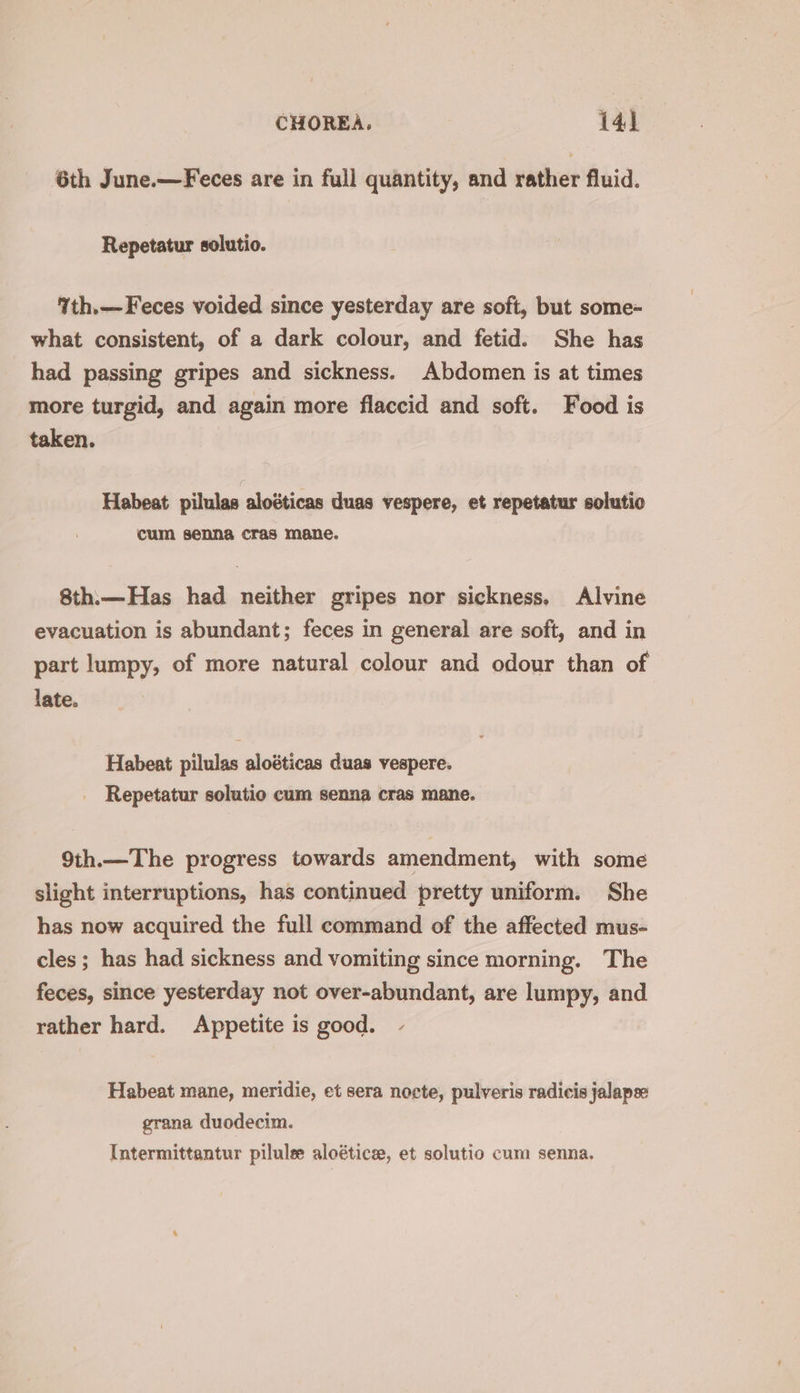 6th June.—Feces are in full quantity, and rather fluid. Repetatur solutio. %th.—Feces voided since yesterday are soft, but some- what consistent, of a dark colour, and fetid. She has had passing gripes and sickness. Abdomen is at times more turgid, and again more flaccid and soft. Food is taken. Habeat pilulas aloéticas duas vespere, et repetatur solutio cum senna cras mane. 8th:—Has had neither gripes nor sickness. Alvine evacuation is abundant; feces in general are soft, and in part lumpy, of more natural colour and odour than of late. Habeat pilulas aloéticas duas vespere. Repetatur solutio cum senna cras mane. 9th.— The progress towards amendment, with some slight interruptions, has continued pretty uniform. She has now acquired the full command of the affected mus- cles ; has had sickness and vomiting since morning. The feces, since yesterday not over-abundant, are lumpy, and rather hard. Appetite is good. - Habeat mane, meridie, et sera nocte, pulveris radicis jalapse grana duodecim. Intermittantur pilule aloéticz, et solutio cum senna.