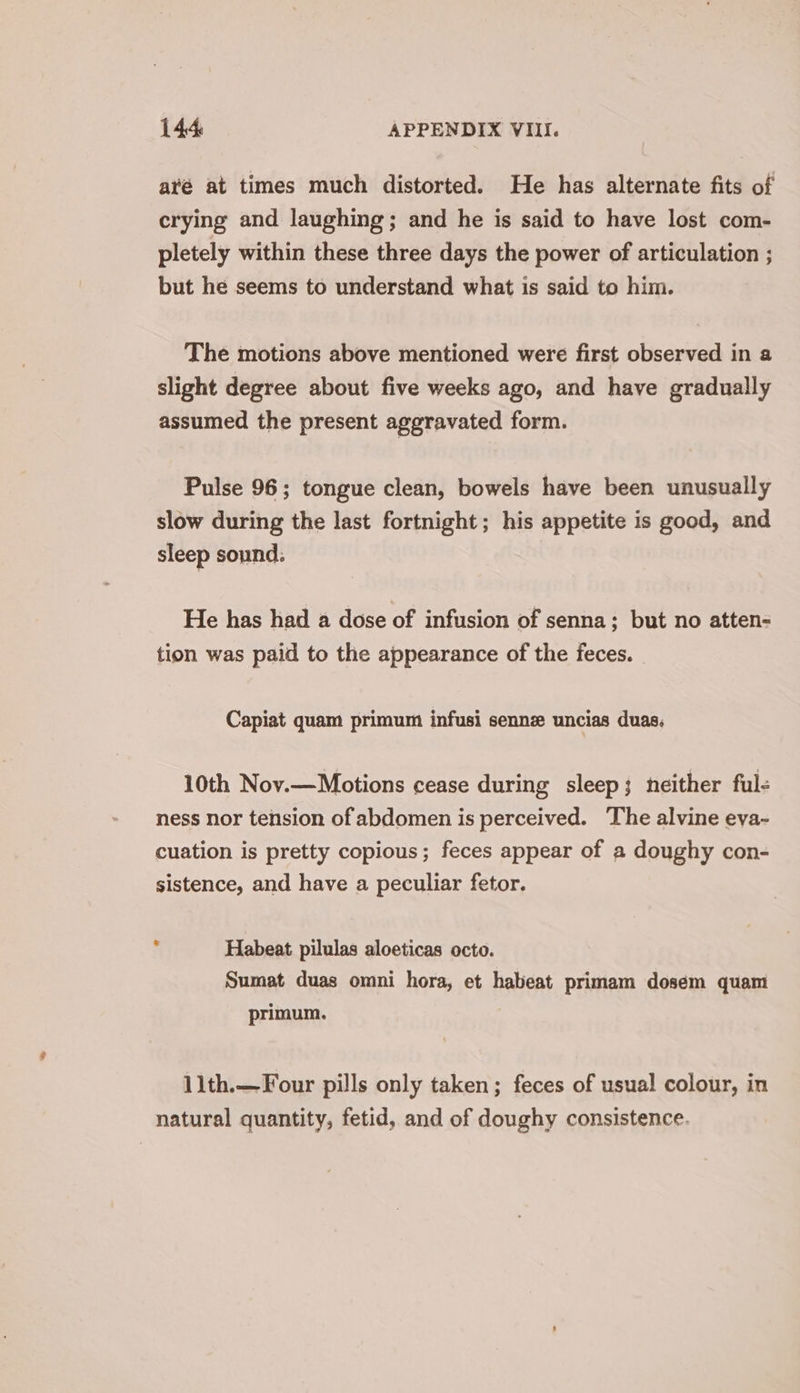 aré at times much distorted. He has alternate fits of crying and laughing; and he is said to have lost com- pletely within these three days the power of articulation ; but he seems to understand what is said to him. The motions above mentioned were first observed in a slight degree about five weeks ago, and have gradually assumed the present aggravated form. Pulse 96; tongue clean, bowels have been unusually slow during the last fortnight; his appetite is good, and sleep sound. He has had a dose of infusion of senna; but no atten- tion was paid to the appearance of the feces. Capiat quam primum infusi senn uncias duas. 10th Nov.—Motions cease during sleep; neither ful- ness nor tension of abdomen is perceived. The alvine eva-~ cuation is pretty copious; feces appear of a doughy con- sistence, and have a peculiar fetor. , Habeat pilulas aloeticas octo. Sumat duas omni hora, et habeat primam dosem quam primum. 11th.—Four pills only taken; feces of usual colour, in natural quantity, fetid, and of doughy consistence.