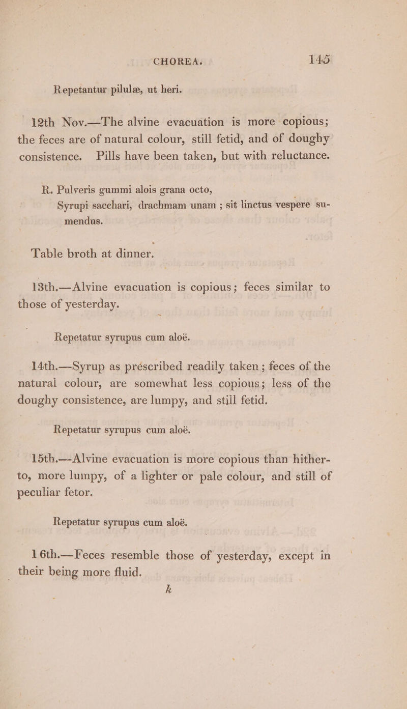 Repetantur pilule, ut heri. 12th Nov.—The alvine evacuation is more copious; the feces are of natural colour, still fetid, and of doughy consistence. Pills have been taken, but with reluctance. R. Pulveris gummi alois grana octo, Syrupi sacchari, drachmam unam ; sit linctus vespere su- mendus. Table broth at dinner. 13th.—Alvine evacuation is copious; feces similar to those of yesterday. ~ Repetatur syrupus cum aloé. 14th.—Syrup as préscribed readily taken ; feces of the natural colour, are somewhat less copious; less of the doughy consistence, are lumpy, and stiil fetid. Repetatur syrupus cum aloé. 15th.—-Alvine evacuation is more copious than hither- to, more lumpy, of a lighter or pale colour, and still of peculiar fetor. Repetatur syrupus cum aloé. 16th.—Feces resemble those of yesterday, except in _ their being more fluid. k