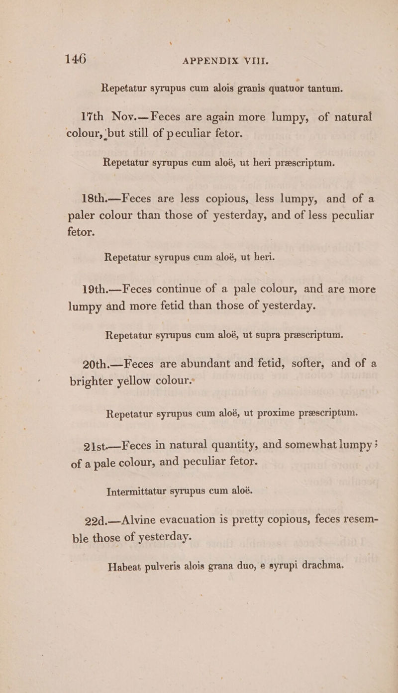 Repetatur syrupus cum alois granis quatuor tantum. 17th Nov.— Feces are again more lumpy, of natural colour, ‘but still of peculiar fetor. Repetatur syrupus cum aloé, ut heri prescriptum. 18th.— Feces are less copious, less lumpy, and of a paler colour than those of yesterday, and of less peculiar fetor. Repetatur syrupus cum aloé, ut heri. 19th.—Feces continue of a pale colour, and are more lumpy and more fetid than those of yesterday. Repetatur syrupus cum aloé, ut supra preescriptum. 20th.—Feces are abundant and fetid, softer, and of a brighter yellow colour Repetatur syrupus cum aloé, ut proxime preescriptum. 2ist.—Feces in natural quantity, and somewhat lumpy: of a pale colour, and peculiar fetor. Intermittatur syrupus cum aloé. 22d.—Alvine evacuation is pretty copious, feces resem- ble those of yesterday. Habeat pulveris alois grana duo, e syrupi drachma.