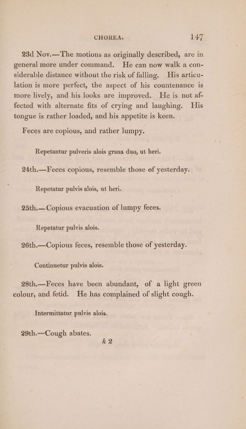 23d Nov.—The motions as originally described, are in general more under command. He can now walk a con- siderable distance without the risk of falling. His articu- lation is more perfect, the aspect of his countenance is more lively, and his looks are improved. He is not af- fected with alternate fits of crying and laughing. His tongue is rather loaded, and his appetite is keen. Feces are copious, and rather lumpy. Repetantur pulveris alois Sh duo, ut heri. 24th.—Feces copious, resemble those of yesterday. Repetatur pulvis alois, ut heri. 25th.— Copious evacuation of lumpy feces. Repetatur pulvis alois. 26th.—Copious feces, resemble those of yesterday. Continuetur pulvis alois. 28th.—Feces have been abundant, of a light green colour, and fetid. He has complained of slight cough. Intermittatur pulvis alois. 29th.—Cough abates. k2